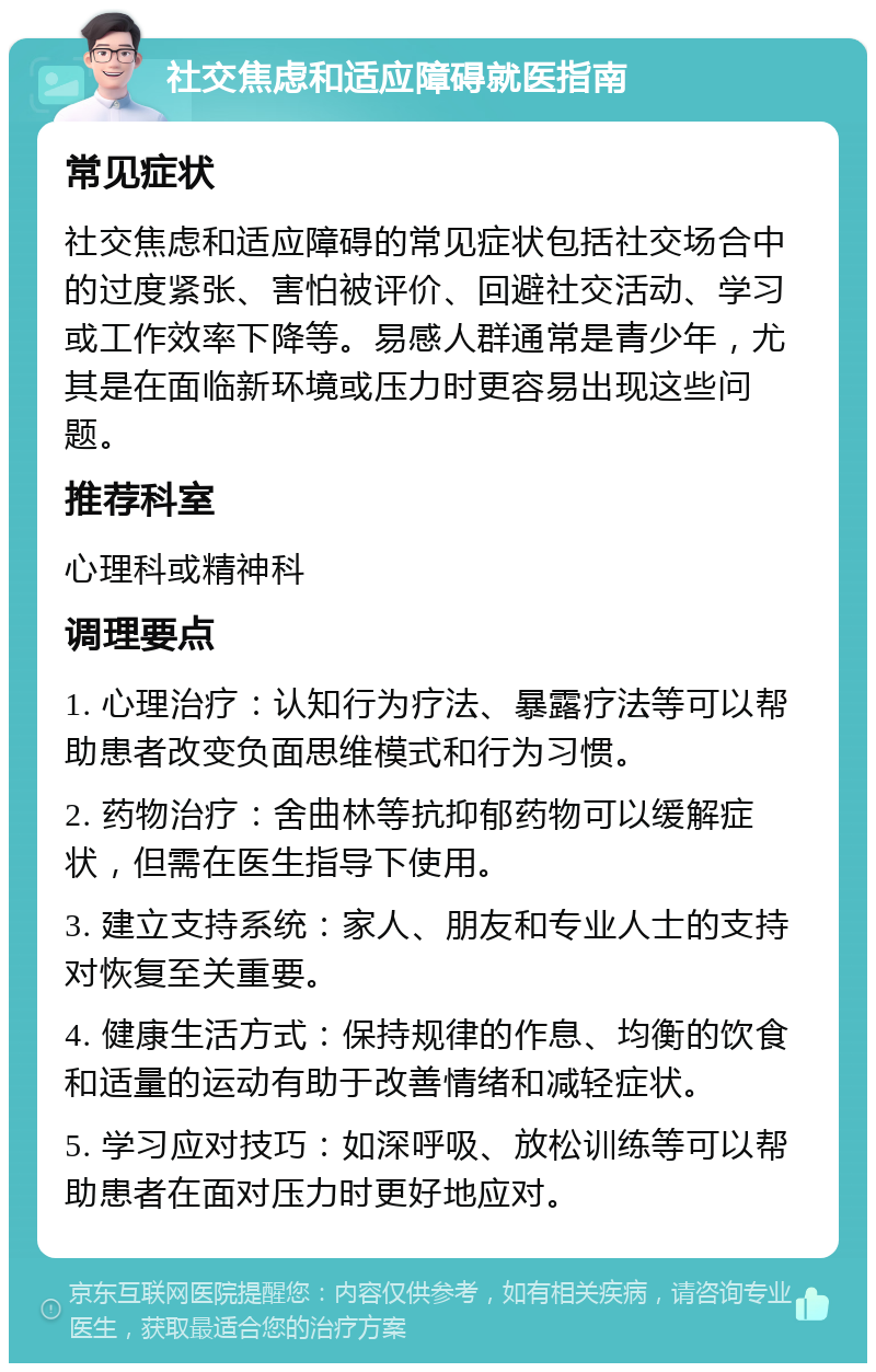 社交焦虑和适应障碍就医指南 常见症状 社交焦虑和适应障碍的常见症状包括社交场合中的过度紧张、害怕被评价、回避社交活动、学习或工作效率下降等。易感人群通常是青少年，尤其是在面临新环境或压力时更容易出现这些问题。 推荐科室 心理科或精神科 调理要点 1. 心理治疗：认知行为疗法、暴露疗法等可以帮助患者改变负面思维模式和行为习惯。 2. 药物治疗：舍曲林等抗抑郁药物可以缓解症状，但需在医生指导下使用。 3. 建立支持系统：家人、朋友和专业人士的支持对恢复至关重要。 4. 健康生活方式：保持规律的作息、均衡的饮食和适量的运动有助于改善情绪和减轻症状。 5. 学习应对技巧：如深呼吸、放松训练等可以帮助患者在面对压力时更好地应对。