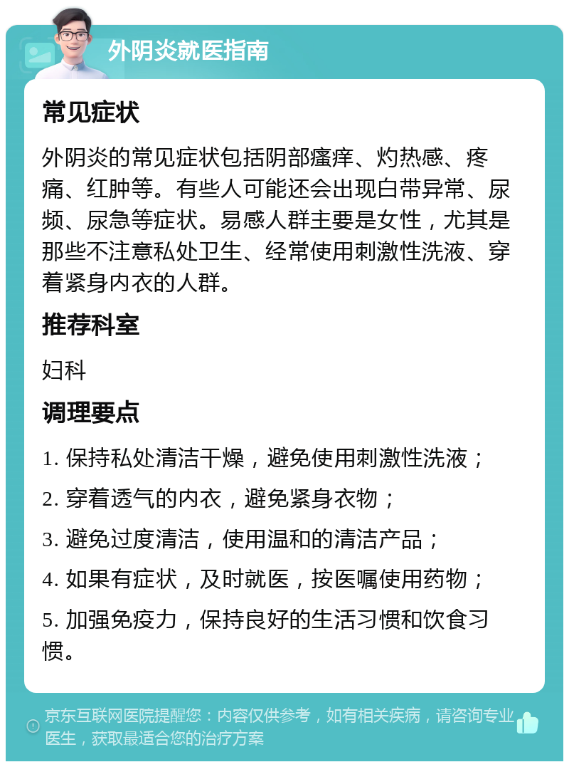 外阴炎就医指南 常见症状 外阴炎的常见症状包括阴部瘙痒、灼热感、疼痛、红肿等。有些人可能还会出现白带异常、尿频、尿急等症状。易感人群主要是女性，尤其是那些不注意私处卫生、经常使用刺激性洗液、穿着紧身内衣的人群。 推荐科室 妇科 调理要点 1. 保持私处清洁干燥，避免使用刺激性洗液； 2. 穿着透气的内衣，避免紧身衣物； 3. 避免过度清洁，使用温和的清洁产品； 4. 如果有症状，及时就医，按医嘱使用药物； 5. 加强免疫力，保持良好的生活习惯和饮食习惯。