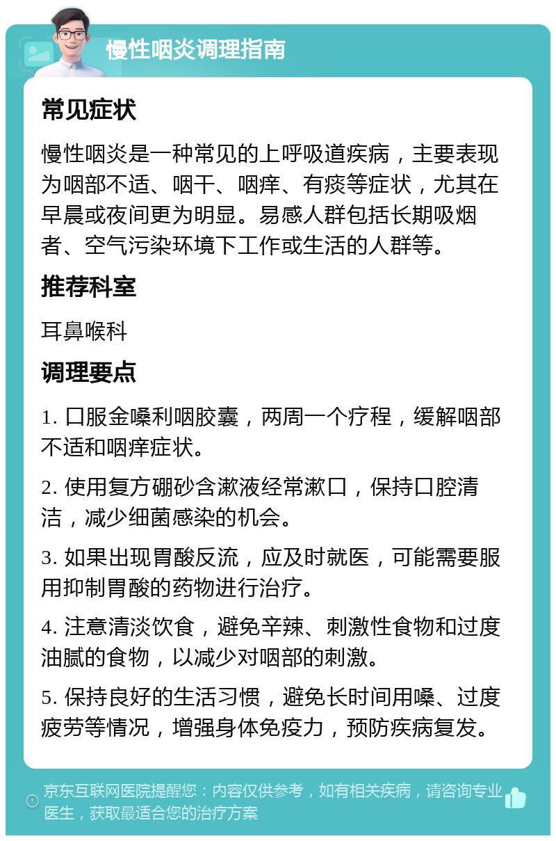 慢性咽炎调理指南 常见症状 慢性咽炎是一种常见的上呼吸道疾病，主要表现为咽部不适、咽干、咽痒、有痰等症状，尤其在早晨或夜间更为明显。易感人群包括长期吸烟者、空气污染环境下工作或生活的人群等。 推荐科室 耳鼻喉科 调理要点 1. 口服金嗓利咽胶囊，两周一个疗程，缓解咽部不适和咽痒症状。 2. 使用复方硼砂含漱液经常漱口，保持口腔清洁，减少细菌感染的机会。 3. 如果出现胃酸反流，应及时就医，可能需要服用抑制胃酸的药物进行治疗。 4. 注意清淡饮食，避免辛辣、刺激性食物和过度油腻的食物，以减少对咽部的刺激。 5. 保持良好的生活习惯，避免长时间用嗓、过度疲劳等情况，增强身体免疫力，预防疾病复发。