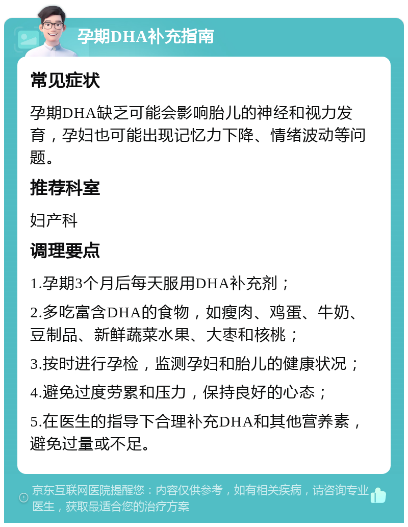 孕期DHA补充指南 常见症状 孕期DHA缺乏可能会影响胎儿的神经和视力发育，孕妇也可能出现记忆力下降、情绪波动等问题。 推荐科室 妇产科 调理要点 1.孕期3个月后每天服用DHA补充剂； 2.多吃富含DHA的食物，如瘦肉、鸡蛋、牛奶、豆制品、新鲜蔬菜水果、大枣和核桃； 3.按时进行孕检，监测孕妇和胎儿的健康状况； 4.避免过度劳累和压力，保持良好的心态； 5.在医生的指导下合理补充DHA和其他营养素，避免过量或不足。