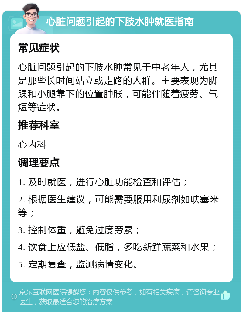 心脏问题引起的下肢水肿就医指南 常见症状 心脏问题引起的下肢水肿常见于中老年人，尤其是那些长时间站立或走路的人群。主要表现为脚踝和小腿靠下的位置肿胀，可能伴随着疲劳、气短等症状。 推荐科室 心内科 调理要点 1. 及时就医，进行心脏功能检查和评估； 2. 根据医生建议，可能需要服用利尿剂如呋塞米等； 3. 控制体重，避免过度劳累； 4. 饮食上应低盐、低脂，多吃新鲜蔬菜和水果； 5. 定期复查，监测病情变化。