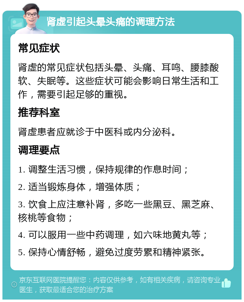 肾虚引起头晕头痛的调理方法 常见症状 肾虚的常见症状包括头晕、头痛、耳鸣、腰膝酸软、失眠等。这些症状可能会影响日常生活和工作，需要引起足够的重视。 推荐科室 肾虚患者应就诊于中医科或内分泌科。 调理要点 1. 调整生活习惯，保持规律的作息时间； 2. 适当锻炼身体，增强体质； 3. 饮食上应注意补肾，多吃一些黑豆、黑芝麻、核桃等食物； 4. 可以服用一些中药调理，如六味地黄丸等； 5. 保持心情舒畅，避免过度劳累和精神紧张。