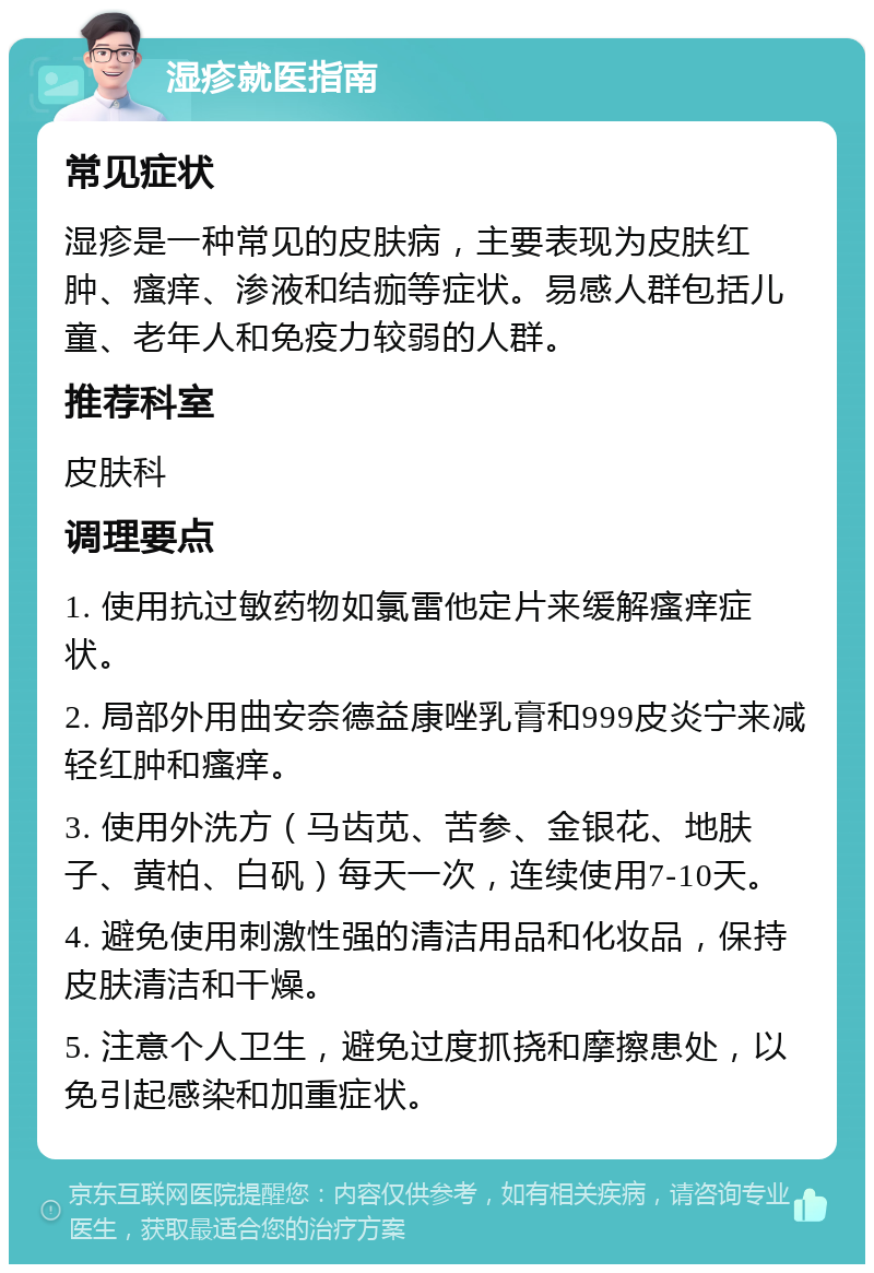 湿疹就医指南 常见症状 湿疹是一种常见的皮肤病，主要表现为皮肤红肿、瘙痒、渗液和结痂等症状。易感人群包括儿童、老年人和免疫力较弱的人群。 推荐科室 皮肤科 调理要点 1. 使用抗过敏药物如氯雷他定片来缓解瘙痒症状。 2. 局部外用曲安奈德益康唑乳膏和999皮炎宁来减轻红肿和瘙痒。 3. 使用外洗方（马齿苋、苦参、金银花、地肤子、黄柏、白矾）每天一次，连续使用7-10天。 4. 避免使用刺激性强的清洁用品和化妆品，保持皮肤清洁和干燥。 5. 注意个人卫生，避免过度抓挠和摩擦患处，以免引起感染和加重症状。