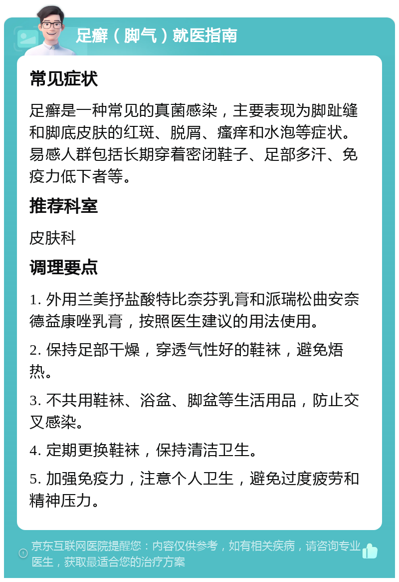 足癣（脚气）就医指南 常见症状 足癣是一种常见的真菌感染，主要表现为脚趾缝和脚底皮肤的红斑、脱屑、瘙痒和水泡等症状。易感人群包括长期穿着密闭鞋子、足部多汗、免疫力低下者等。 推荐科室 皮肤科 调理要点 1. 外用兰美抒盐酸特比奈芬乳膏和派瑞松曲安奈德益康唑乳膏，按照医生建议的用法使用。 2. 保持足部干燥，穿透气性好的鞋袜，避免焐热。 3. 不共用鞋袜、浴盆、脚盆等生活用品，防止交叉感染。 4. 定期更换鞋袜，保持清洁卫生。 5. 加强免疫力，注意个人卫生，避免过度疲劳和精神压力。