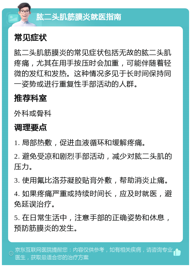 肱二头肌筋膜炎就医指南 常见症状 肱二头肌筋膜炎的常见症状包括无故的肱二头肌疼痛，尤其在用手按压时会加重，可能伴随着轻微的发红和发热。这种情况多见于长时间保持同一姿势或进行重复性手部活动的人群。 推荐科室 外科或骨科 调理要点 1. 局部热敷，促进血液循环和缓解疼痛。 2. 避免受凉和剧烈手部活动，减少对肱二头肌的压力。 3. 使用氟比洛芬凝胶贴膏外敷，帮助消炎止痛。 4. 如果疼痛严重或持续时间长，应及时就医，避免延误治疗。 5. 在日常生活中，注意手部的正确姿势和休息，预防筋膜炎的发生。