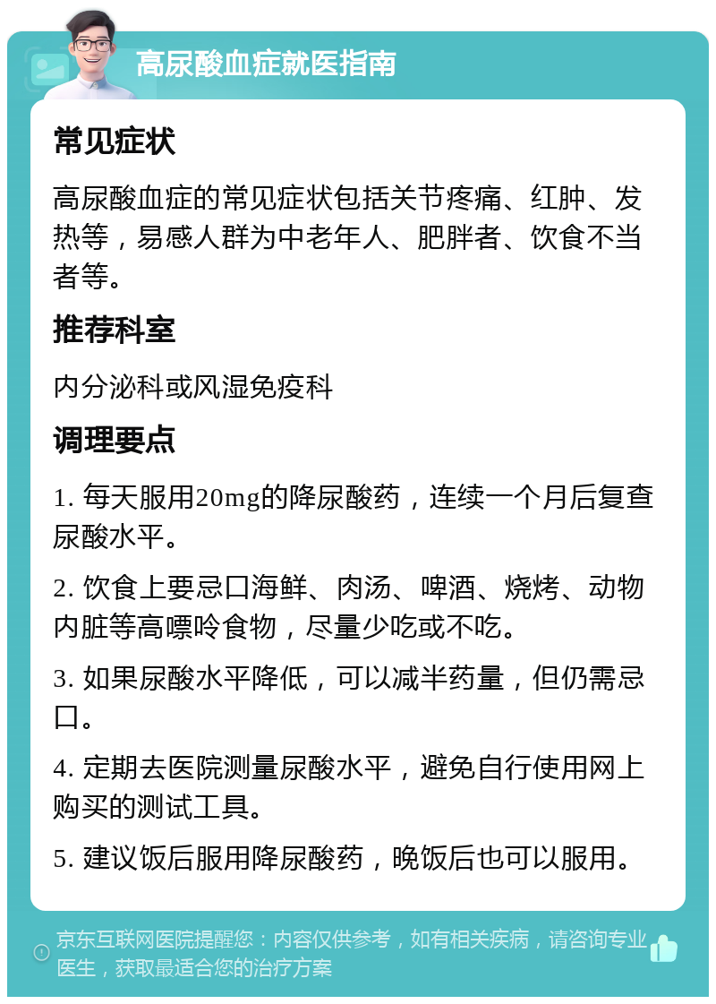 高尿酸血症就医指南 常见症状 高尿酸血症的常见症状包括关节疼痛、红肿、发热等，易感人群为中老年人、肥胖者、饮食不当者等。 推荐科室 内分泌科或风湿免疫科 调理要点 1. 每天服用20mg的降尿酸药，连续一个月后复查尿酸水平。 2. 饮食上要忌口海鲜、肉汤、啤酒、烧烤、动物内脏等高嘌呤食物，尽量少吃或不吃。 3. 如果尿酸水平降低，可以减半药量，但仍需忌口。 4. 定期去医院测量尿酸水平，避免自行使用网上购买的测试工具。 5. 建议饭后服用降尿酸药，晚饭后也可以服用。