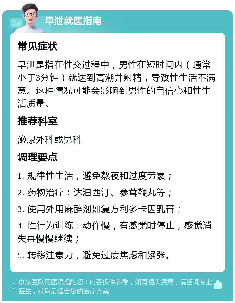 早泄就医指南 常见症状 早泄是指在性交过程中，男性在短时间内（通常小于3分钟）就达到高潮并射精，导致性生活不满意。这种情况可能会影响到男性的自信心和性生活质量。 推荐科室 泌尿外科或男科 调理要点 1. 规律性生活，避免熬夜和过度劳累； 2. 药物治疗：达泊西汀、参茸鞭丸等； 3. 使用外用麻醉剂如复方利多卡因乳膏； 4. 性行为训练：动作慢，有感觉时停止，感觉消失再慢慢继续； 5. 转移注意力，避免过度焦虑和紧张。