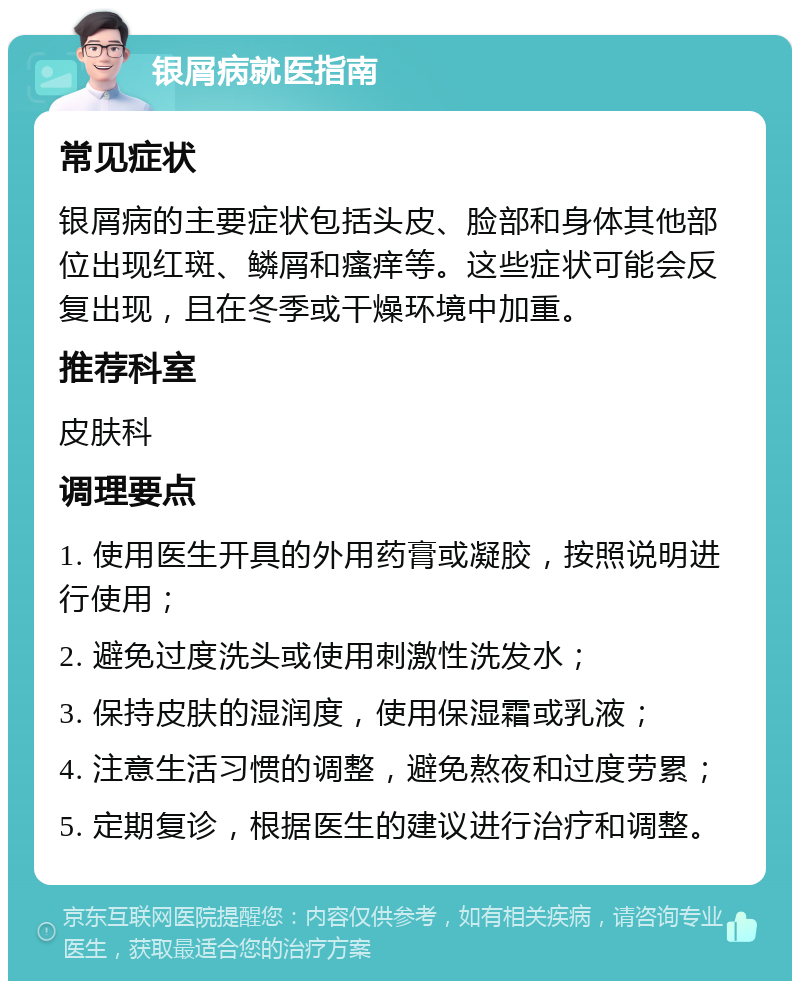 银屑病就医指南 常见症状 银屑病的主要症状包括头皮、脸部和身体其他部位出现红斑、鳞屑和瘙痒等。这些症状可能会反复出现，且在冬季或干燥环境中加重。 推荐科室 皮肤科 调理要点 1. 使用医生开具的外用药膏或凝胶，按照说明进行使用； 2. 避免过度洗头或使用刺激性洗发水； 3. 保持皮肤的湿润度，使用保湿霜或乳液； 4. 注意生活习惯的调整，避免熬夜和过度劳累； 5. 定期复诊，根据医生的建议进行治疗和调整。