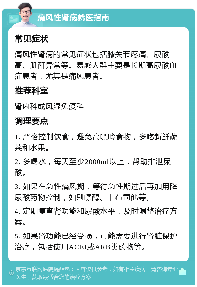 痛风性肾病就医指南 常见症状 痛风性肾病的常见症状包括膝关节疼痛、尿酸高、肌酐异常等。易感人群主要是长期高尿酸血症患者，尤其是痛风患者。 推荐科室 肾内科或风湿免疫科 调理要点 1. 严格控制饮食，避免高嘌呤食物，多吃新鲜蔬菜和水果。 2. 多喝水，每天至少2000ml以上，帮助排泄尿酸。 3. 如果在急性痛风期，等待急性期过后再加用降尿酸药物控制，如别嘌醇、非布司他等。 4. 定期复查肾功能和尿酸水平，及时调整治疗方案。 5. 如果肾功能已经受损，可能需要进行肾脏保护治疗，包括使用ACEI或ARB类药物等。