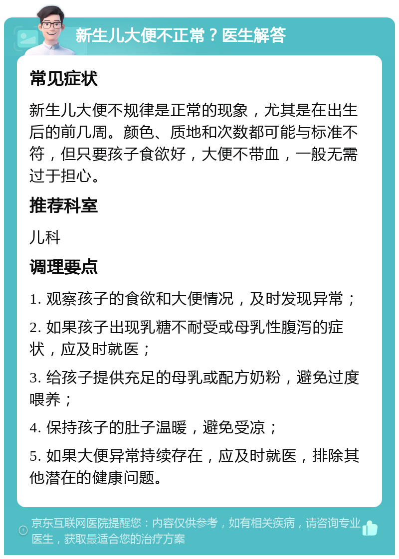 新生儿大便不正常？医生解答 常见症状 新生儿大便不规律是正常的现象，尤其是在出生后的前几周。颜色、质地和次数都可能与标准不符，但只要孩子食欲好，大便不带血，一般无需过于担心。 推荐科室 儿科 调理要点 1. 观察孩子的食欲和大便情况，及时发现异常； 2. 如果孩子出现乳糖不耐受或母乳性腹泻的症状，应及时就医； 3. 给孩子提供充足的母乳或配方奶粉，避免过度喂养； 4. 保持孩子的肚子温暖，避免受凉； 5. 如果大便异常持续存在，应及时就医，排除其他潜在的健康问题。