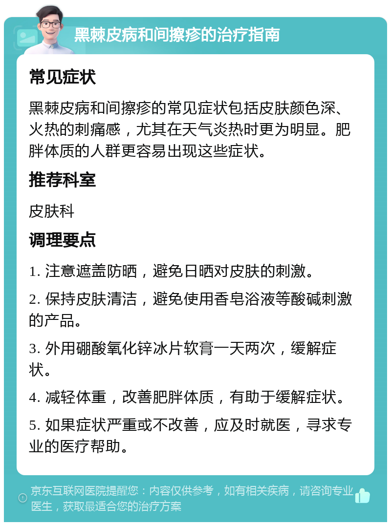 黑棘皮病和间擦疹的治疗指南 常见症状 黑棘皮病和间擦疹的常见症状包括皮肤颜色深、火热的刺痛感，尤其在天气炎热时更为明显。肥胖体质的人群更容易出现这些症状。 推荐科室 皮肤科 调理要点 1. 注意遮盖防晒，避免日晒对皮肤的刺激。 2. 保持皮肤清洁，避免使用香皂浴液等酸碱刺激的产品。 3. 外用硼酸氧化锌冰片软膏一天两次，缓解症状。 4. 减轻体重，改善肥胖体质，有助于缓解症状。 5. 如果症状严重或不改善，应及时就医，寻求专业的医疗帮助。