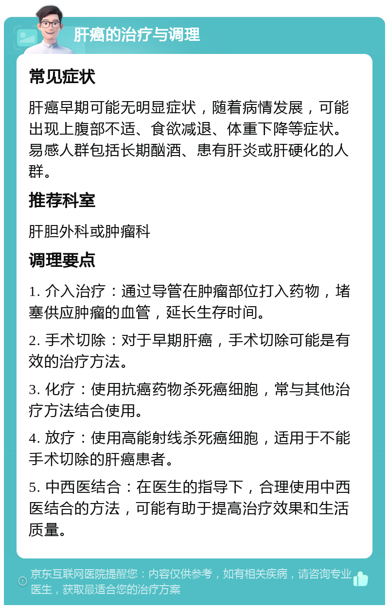 肝癌的治疗与调理 常见症状 肝癌早期可能无明显症状，随着病情发展，可能出现上腹部不适、食欲减退、体重下降等症状。易感人群包括长期酗酒、患有肝炎或肝硬化的人群。 推荐科室 肝胆外科或肿瘤科 调理要点 1. 介入治疗：通过导管在肿瘤部位打入药物，堵塞供应肿瘤的血管，延长生存时间。 2. 手术切除：对于早期肝癌，手术切除可能是有效的治疗方法。 3. 化疗：使用抗癌药物杀死癌细胞，常与其他治疗方法结合使用。 4. 放疗：使用高能射线杀死癌细胞，适用于不能手术切除的肝癌患者。 5. 中西医结合：在医生的指导下，合理使用中西医结合的方法，可能有助于提高治疗效果和生活质量。