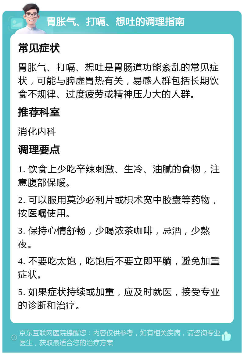 胃胀气、打嗝、想吐的调理指南 常见症状 胃胀气、打嗝、想吐是胃肠道功能紊乱的常见症状，可能与脾虚胃热有关，易感人群包括长期饮食不规律、过度疲劳或精神压力大的人群。 推荐科室 消化内科 调理要点 1. 饮食上少吃辛辣刺激、生冷、油腻的食物，注意腹部保暖。 2. 可以服用莫沙必利片或枳术宽中胶囊等药物，按医嘱使用。 3. 保持心情舒畅，少喝浓茶咖啡，忌酒，少熬夜。 4. 不要吃太饱，吃饱后不要立即平躺，避免加重症状。 5. 如果症状持续或加重，应及时就医，接受专业的诊断和治疗。