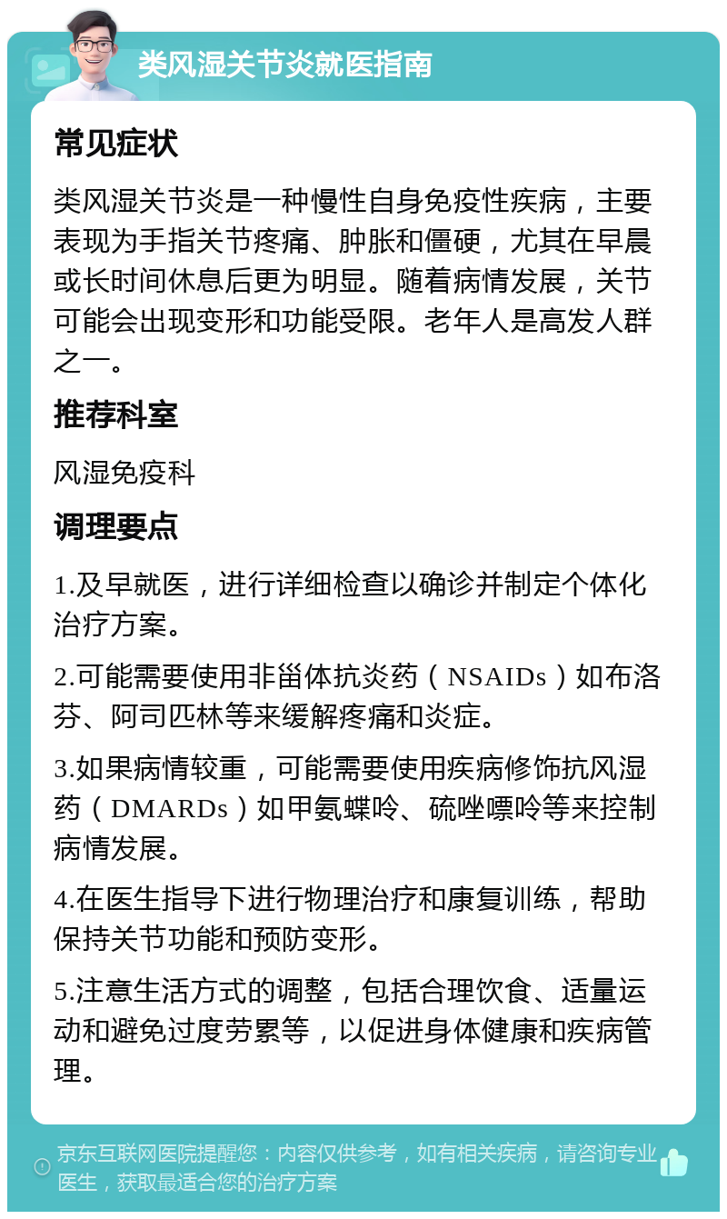 类风湿关节炎就医指南 常见症状 类风湿关节炎是一种慢性自身免疫性疾病，主要表现为手指关节疼痛、肿胀和僵硬，尤其在早晨或长时间休息后更为明显。随着病情发展，关节可能会出现变形和功能受限。老年人是高发人群之一。 推荐科室 风湿免疫科 调理要点 1.及早就医，进行详细检查以确诊并制定个体化治疗方案。 2.可能需要使用非甾体抗炎药（NSAIDs）如布洛芬、阿司匹林等来缓解疼痛和炎症。 3.如果病情较重，可能需要使用疾病修饰抗风湿药（DMARDs）如甲氨蝶呤、硫唑嘌呤等来控制病情发展。 4.在医生指导下进行物理治疗和康复训练，帮助保持关节功能和预防变形。 5.注意生活方式的调整，包括合理饮食、适量运动和避免过度劳累等，以促进身体健康和疾病管理。