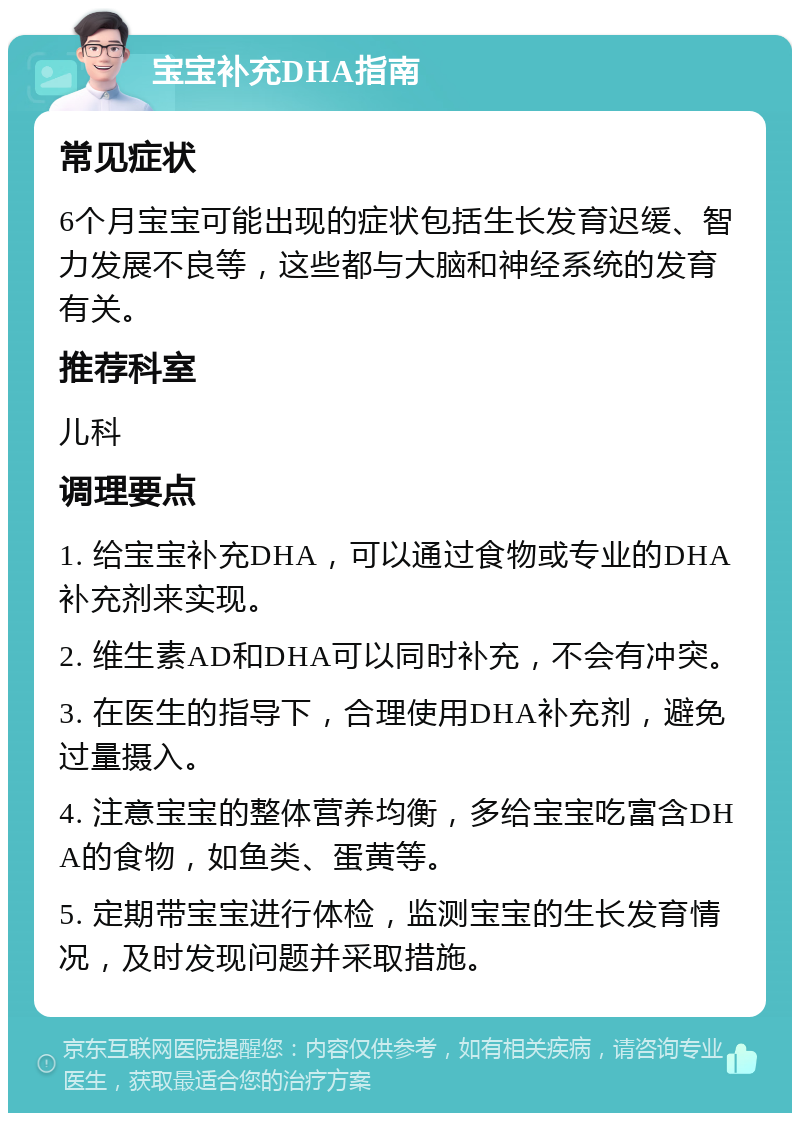 宝宝补充DHA指南 常见症状 6个月宝宝可能出现的症状包括生长发育迟缓、智力发展不良等，这些都与大脑和神经系统的发育有关。 推荐科室 儿科 调理要点 1. 给宝宝补充DHA，可以通过食物或专业的DHA补充剂来实现。 2. 维生素AD和DHA可以同时补充，不会有冲突。 3. 在医生的指导下，合理使用DHA补充剂，避免过量摄入。 4. 注意宝宝的整体营养均衡，多给宝宝吃富含DHA的食物，如鱼类、蛋黄等。 5. 定期带宝宝进行体检，监测宝宝的生长发育情况，及时发现问题并采取措施。