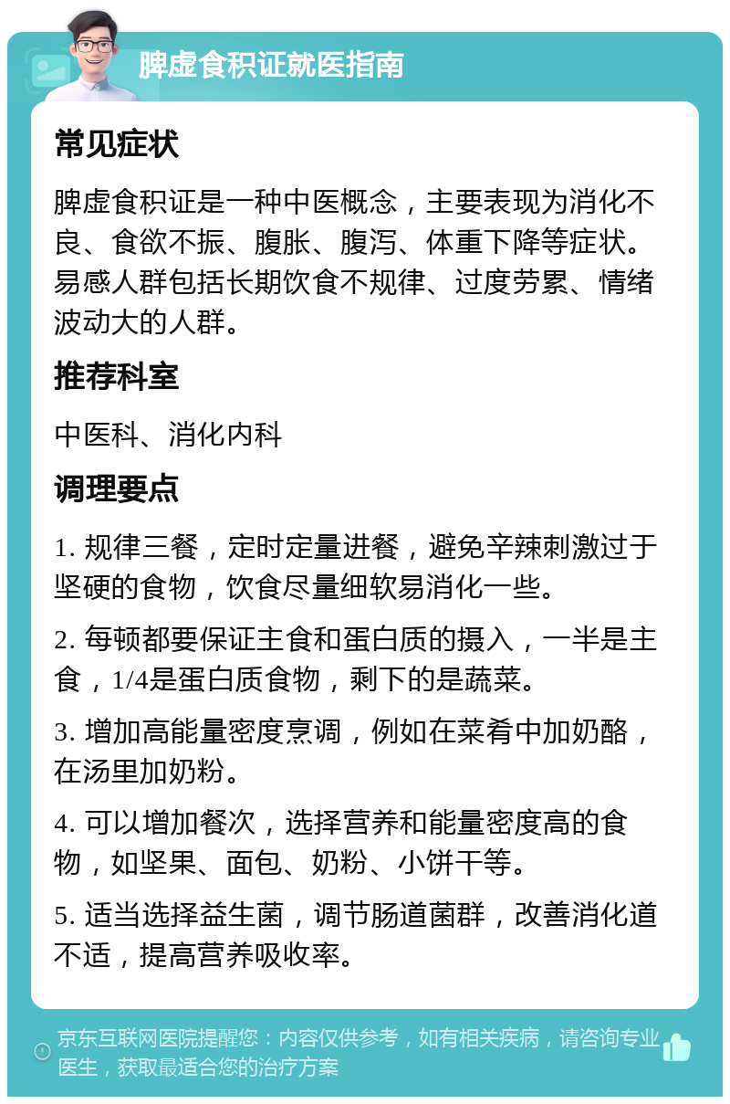 脾虚食积证就医指南 常见症状 脾虚食积证是一种中医概念，主要表现为消化不良、食欲不振、腹胀、腹泻、体重下降等症状。易感人群包括长期饮食不规律、过度劳累、情绪波动大的人群。 推荐科室 中医科、消化内科 调理要点 1. 规律三餐，定时定量进餐，避免辛辣刺激过于坚硬的食物，饮食尽量细软易消化一些。 2. 每顿都要保证主食和蛋白质的摄入，一半是主食，1/4是蛋白质食物，剩下的是蔬菜。 3. 增加高能量密度烹调，例如在菜肴中加奶酪，在汤里加奶粉。 4. 可以增加餐次，选择营养和能量密度高的食物，如坚果、面包、奶粉、小饼干等。 5. 适当选择益生菌，调节肠道菌群，改善消化道不适，提高营养吸收率。