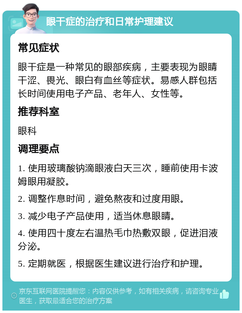 眼干症的治疗和日常护理建议 常见症状 眼干症是一种常见的眼部疾病，主要表现为眼睛干涩、畏光、眼白有血丝等症状。易感人群包括长时间使用电子产品、老年人、女性等。 推荐科室 眼科 调理要点 1. 使用玻璃酸钠滴眼液白天三次，睡前使用卡波姆眼用凝胶。 2. 调整作息时间，避免熬夜和过度用眼。 3. 减少电子产品使用，适当休息眼睛。 4. 使用四十度左右温热毛巾热敷双眼，促进泪液分泌。 5. 定期就医，根据医生建议进行治疗和护理。