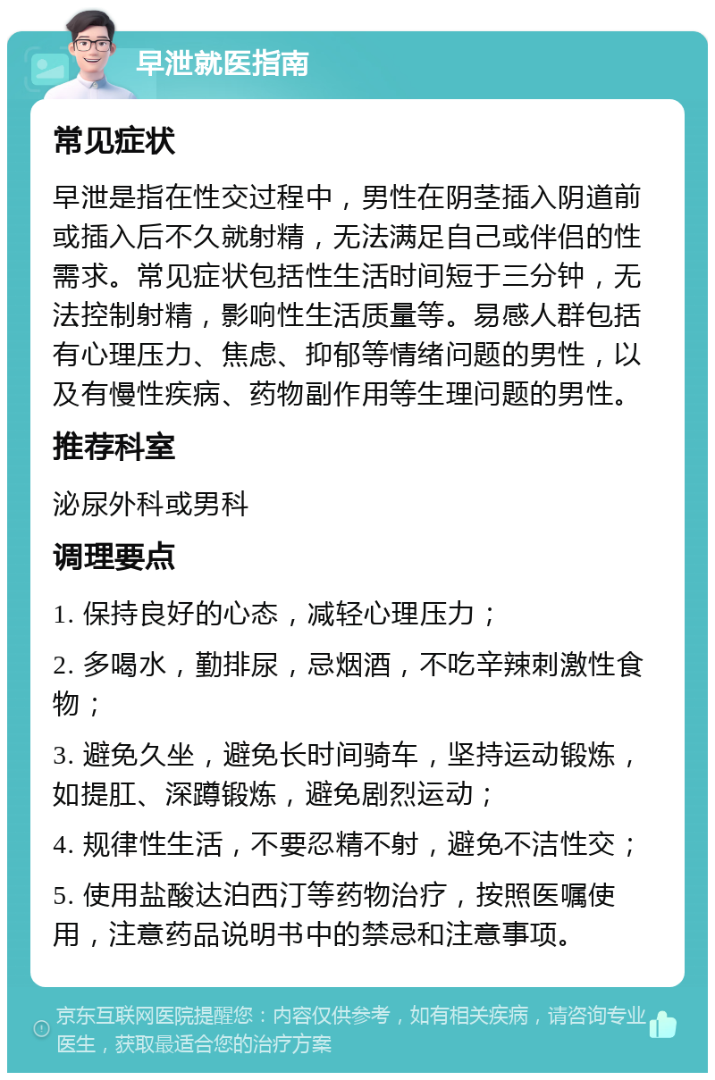 早泄就医指南 常见症状 早泄是指在性交过程中，男性在阴茎插入阴道前或插入后不久就射精，无法满足自己或伴侣的性需求。常见症状包括性生活时间短于三分钟，无法控制射精，影响性生活质量等。易感人群包括有心理压力、焦虑、抑郁等情绪问题的男性，以及有慢性疾病、药物副作用等生理问题的男性。 推荐科室 泌尿外科或男科 调理要点 1. 保持良好的心态，减轻心理压力； 2. 多喝水，勤排尿，忌烟酒，不吃辛辣刺激性食物； 3. 避免久坐，避免长时间骑车，坚持运动锻炼，如提肛、深蹲锻炼，避免剧烈运动； 4. 规律性生活，不要忍精不射，避免不洁性交； 5. 使用盐酸达泊西汀等药物治疗，按照医嘱使用，注意药品说明书中的禁忌和注意事项。