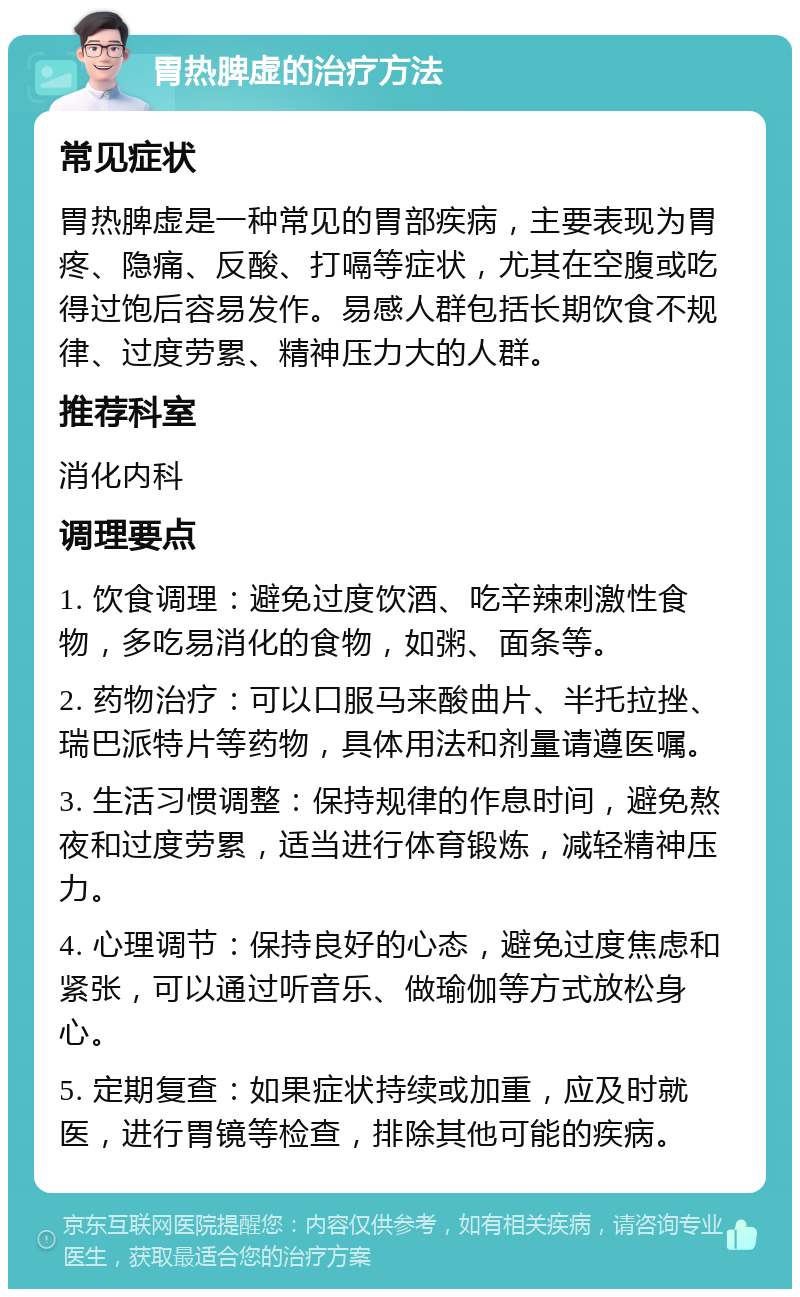 胃热脾虚的治疗方法 常见症状 胃热脾虚是一种常见的胃部疾病，主要表现为胃疼、隐痛、反酸、打嗝等症状，尤其在空腹或吃得过饱后容易发作。易感人群包括长期饮食不规律、过度劳累、精神压力大的人群。 推荐科室 消化内科 调理要点 1. 饮食调理：避免过度饮酒、吃辛辣刺激性食物，多吃易消化的食物，如粥、面条等。 2. 药物治疗：可以口服马来酸曲片、半托拉挫、瑞巴派特片等药物，具体用法和剂量请遵医嘱。 3. 生活习惯调整：保持规律的作息时间，避免熬夜和过度劳累，适当进行体育锻炼，减轻精神压力。 4. 心理调节：保持良好的心态，避免过度焦虑和紧张，可以通过听音乐、做瑜伽等方式放松身心。 5. 定期复查：如果症状持续或加重，应及时就医，进行胃镜等检查，排除其他可能的疾病。