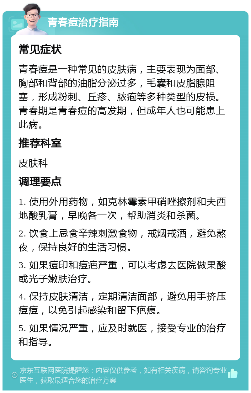 青春痘治疗指南 常见症状 青春痘是一种常见的皮肤病，主要表现为面部、胸部和背部的油脂分泌过多，毛囊和皮脂腺阻塞，形成粉刺、丘疹、脓疱等多种类型的皮损。青春期是青春痘的高发期，但成年人也可能患上此病。 推荐科室 皮肤科 调理要点 1. 使用外用药物，如克林霉素甲硝唑擦剂和夫西地酸乳膏，早晚各一次，帮助消炎和杀菌。 2. 饮食上忌食辛辣刺激食物，戒烟戒酒，避免熬夜，保持良好的生活习惯。 3. 如果痘印和痘疤严重，可以考虑去医院做果酸或光子嫩肤治疗。 4. 保持皮肤清洁，定期清洁面部，避免用手挤压痘痘，以免引起感染和留下疤痕。 5. 如果情况严重，应及时就医，接受专业的治疗和指导。