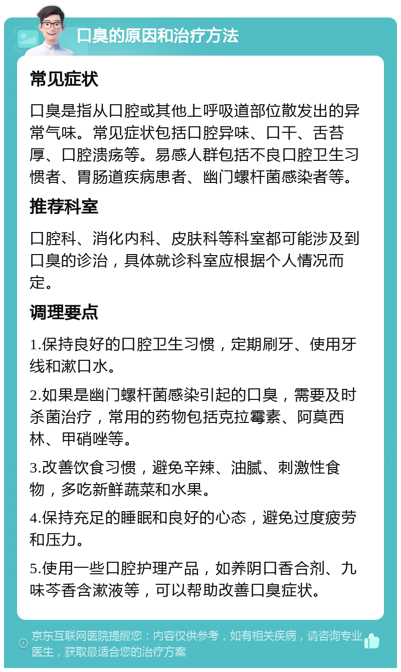 口臭的原因和治疗方法 常见症状 口臭是指从口腔或其他上呼吸道部位散发出的异常气味。常见症状包括口腔异味、口干、舌苔厚、口腔溃疡等。易感人群包括不良口腔卫生习惯者、胃肠道疾病患者、幽门螺杆菌感染者等。 推荐科室 口腔科、消化内科、皮肤科等科室都可能涉及到口臭的诊治，具体就诊科室应根据个人情况而定。 调理要点 1.保持良好的口腔卫生习惯，定期刷牙、使用牙线和漱口水。 2.如果是幽门螺杆菌感染引起的口臭，需要及时杀菌治疗，常用的药物包括克拉霉素、阿莫西林、甲硝唑等。 3.改善饮食习惯，避免辛辣、油腻、刺激性食物，多吃新鲜蔬菜和水果。 4.保持充足的睡眠和良好的心态，避免过度疲劳和压力。 5.使用一些口腔护理产品，如养阴口香合剂、九味芩香含漱液等，可以帮助改善口臭症状。