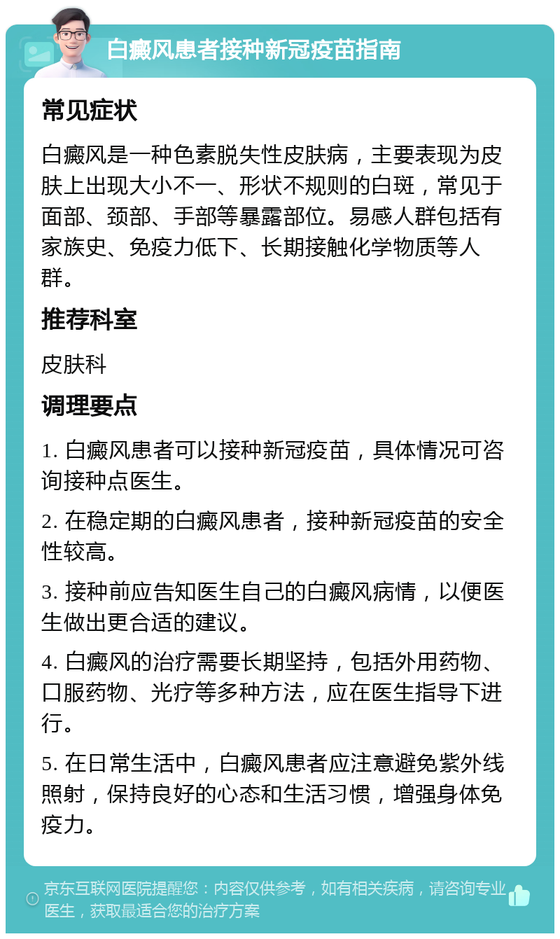 白癜风患者接种新冠疫苗指南 常见症状 白癜风是一种色素脱失性皮肤病，主要表现为皮肤上出现大小不一、形状不规则的白斑，常见于面部、颈部、手部等暴露部位。易感人群包括有家族史、免疫力低下、长期接触化学物质等人群。 推荐科室 皮肤科 调理要点 1. 白癜风患者可以接种新冠疫苗，具体情况可咨询接种点医生。 2. 在稳定期的白癜风患者，接种新冠疫苗的安全性较高。 3. 接种前应告知医生自己的白癜风病情，以便医生做出更合适的建议。 4. 白癜风的治疗需要长期坚持，包括外用药物、口服药物、光疗等多种方法，应在医生指导下进行。 5. 在日常生活中，白癜风患者应注意避免紫外线照射，保持良好的心态和生活习惯，增强身体免疫力。