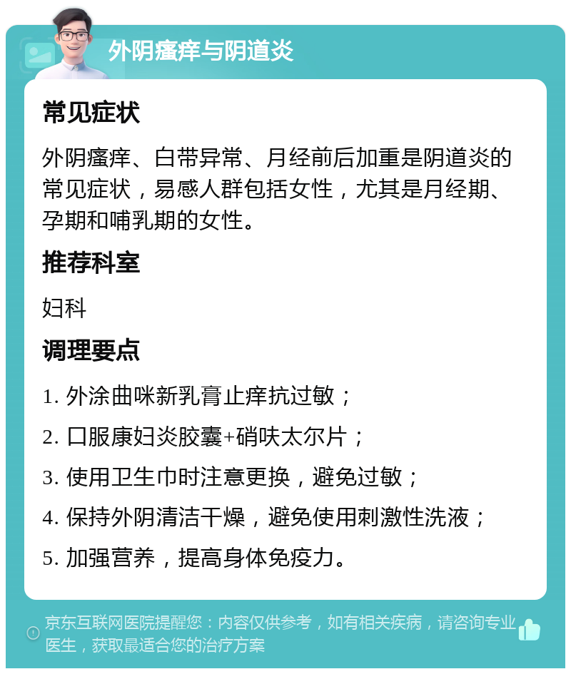 外阴瘙痒与阴道炎 常见症状 外阴瘙痒、白带异常、月经前后加重是阴道炎的常见症状，易感人群包括女性，尤其是月经期、孕期和哺乳期的女性。 推荐科室 妇科 调理要点 1. 外涂曲咪新乳膏止痒抗过敏； 2. 口服康妇炎胶囊+硝呋太尔片； 3. 使用卫生巾时注意更换，避免过敏； 4. 保持外阴清洁干燥，避免使用刺激性洗液； 5. 加强营养，提高身体免疫力。