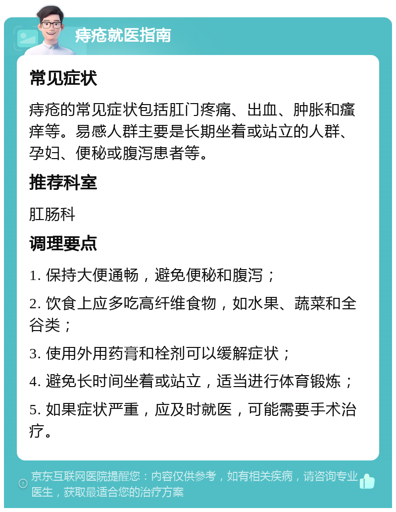 痔疮就医指南 常见症状 痔疮的常见症状包括肛门疼痛、出血、肿胀和瘙痒等。易感人群主要是长期坐着或站立的人群、孕妇、便秘或腹泻患者等。 推荐科室 肛肠科 调理要点 1. 保持大便通畅，避免便秘和腹泻； 2. 饮食上应多吃高纤维食物，如水果、蔬菜和全谷类； 3. 使用外用药膏和栓剂可以缓解症状； 4. 避免长时间坐着或站立，适当进行体育锻炼； 5. 如果症状严重，应及时就医，可能需要手术治疗。