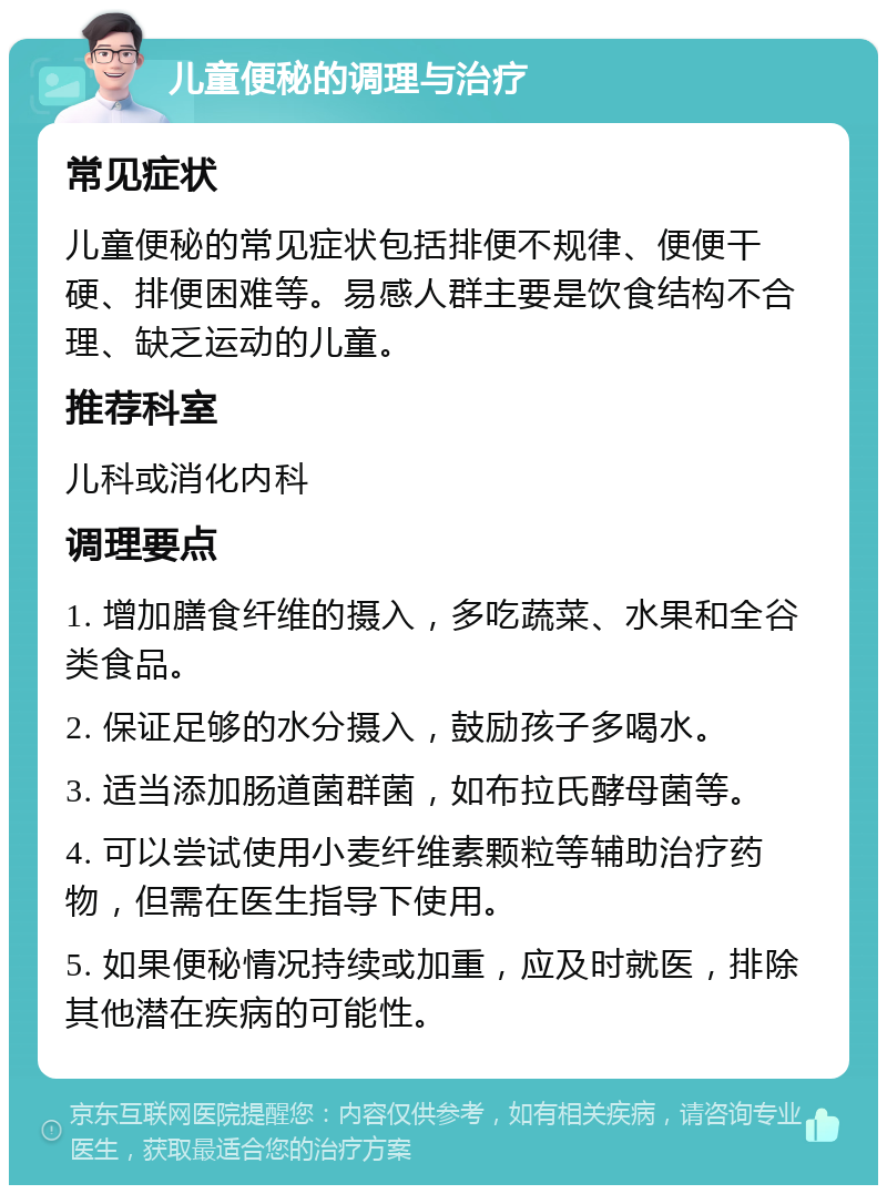 儿童便秘的调理与治疗 常见症状 儿童便秘的常见症状包括排便不规律、便便干硬、排便困难等。易感人群主要是饮食结构不合理、缺乏运动的儿童。 推荐科室 儿科或消化内科 调理要点 1. 增加膳食纤维的摄入，多吃蔬菜、水果和全谷类食品。 2. 保证足够的水分摄入，鼓励孩子多喝水。 3. 适当添加肠道菌群菌，如布拉氏酵母菌等。 4. 可以尝试使用小麦纤维素颗粒等辅助治疗药物，但需在医生指导下使用。 5. 如果便秘情况持续或加重，应及时就医，排除其他潜在疾病的可能性。