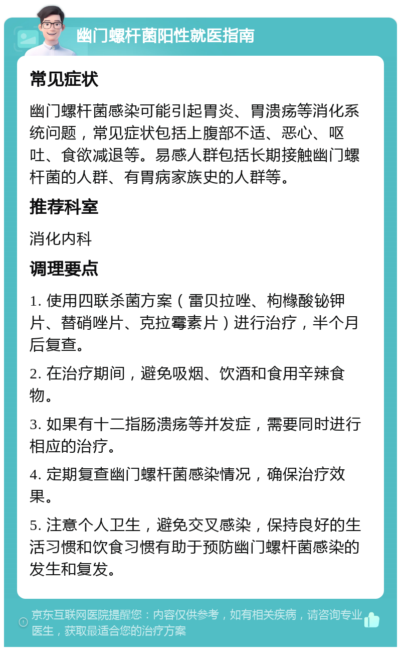 幽门螺杆菌阳性就医指南 常见症状 幽门螺杆菌感染可能引起胃炎、胃溃疡等消化系统问题，常见症状包括上腹部不适、恶心、呕吐、食欲减退等。易感人群包括长期接触幽门螺杆菌的人群、有胃病家族史的人群等。 推荐科室 消化内科 调理要点 1. 使用四联杀菌方案（雷贝拉唑、枸橼酸铋钾片、替硝唑片、克拉霉素片）进行治疗，半个月后复查。 2. 在治疗期间，避免吸烟、饮酒和食用辛辣食物。 3. 如果有十二指肠溃疡等并发症，需要同时进行相应的治疗。 4. 定期复查幽门螺杆菌感染情况，确保治疗效果。 5. 注意个人卫生，避免交叉感染，保持良好的生活习惯和饮食习惯有助于预防幽门螺杆菌感染的发生和复发。