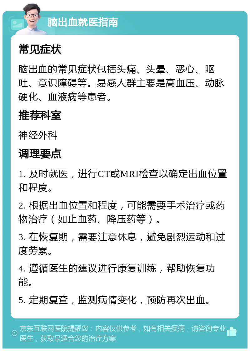 脑出血就医指南 常见症状 脑出血的常见症状包括头痛、头晕、恶心、呕吐、意识障碍等。易感人群主要是高血压、动脉硬化、血液病等患者。 推荐科室 神经外科 调理要点 1. 及时就医，进行CT或MRI检查以确定出血位置和程度。 2. 根据出血位置和程度，可能需要手术治疗或药物治疗（如止血药、降压药等）。 3. 在恢复期，需要注意休息，避免剧烈运动和过度劳累。 4. 遵循医生的建议进行康复训练，帮助恢复功能。 5. 定期复查，监测病情变化，预防再次出血。