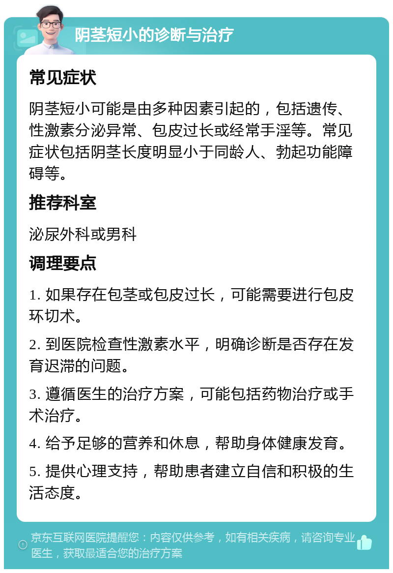 阴茎短小的诊断与治疗 常见症状 阴茎短小可能是由多种因素引起的，包括遗传、性激素分泌异常、包皮过长或经常手淫等。常见症状包括阴茎长度明显小于同龄人、勃起功能障碍等。 推荐科室 泌尿外科或男科 调理要点 1. 如果存在包茎或包皮过长，可能需要进行包皮环切术。 2. 到医院检查性激素水平，明确诊断是否存在发育迟滞的问题。 3. 遵循医生的治疗方案，可能包括药物治疗或手术治疗。 4. 给予足够的营养和休息，帮助身体健康发育。 5. 提供心理支持，帮助患者建立自信和积极的生活态度。