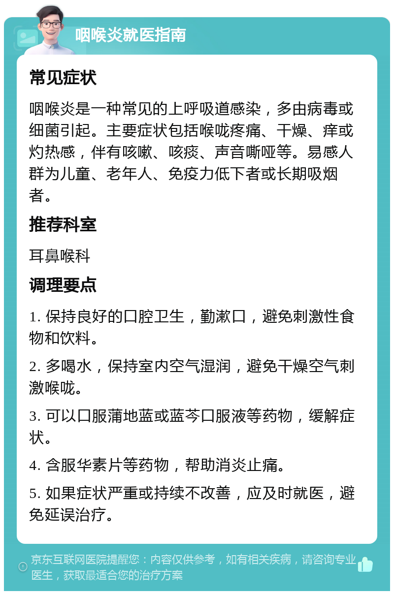 咽喉炎就医指南 常见症状 咽喉炎是一种常见的上呼吸道感染，多由病毒或细菌引起。主要症状包括喉咙疼痛、干燥、痒或灼热感，伴有咳嗽、咳痰、声音嘶哑等。易感人群为儿童、老年人、免疫力低下者或长期吸烟者。 推荐科室 耳鼻喉科 调理要点 1. 保持良好的口腔卫生，勤漱口，避免刺激性食物和饮料。 2. 多喝水，保持室内空气湿润，避免干燥空气刺激喉咙。 3. 可以口服蒲地蓝或蓝芩口服液等药物，缓解症状。 4. 含服华素片等药物，帮助消炎止痛。 5. 如果症状严重或持续不改善，应及时就医，避免延误治疗。