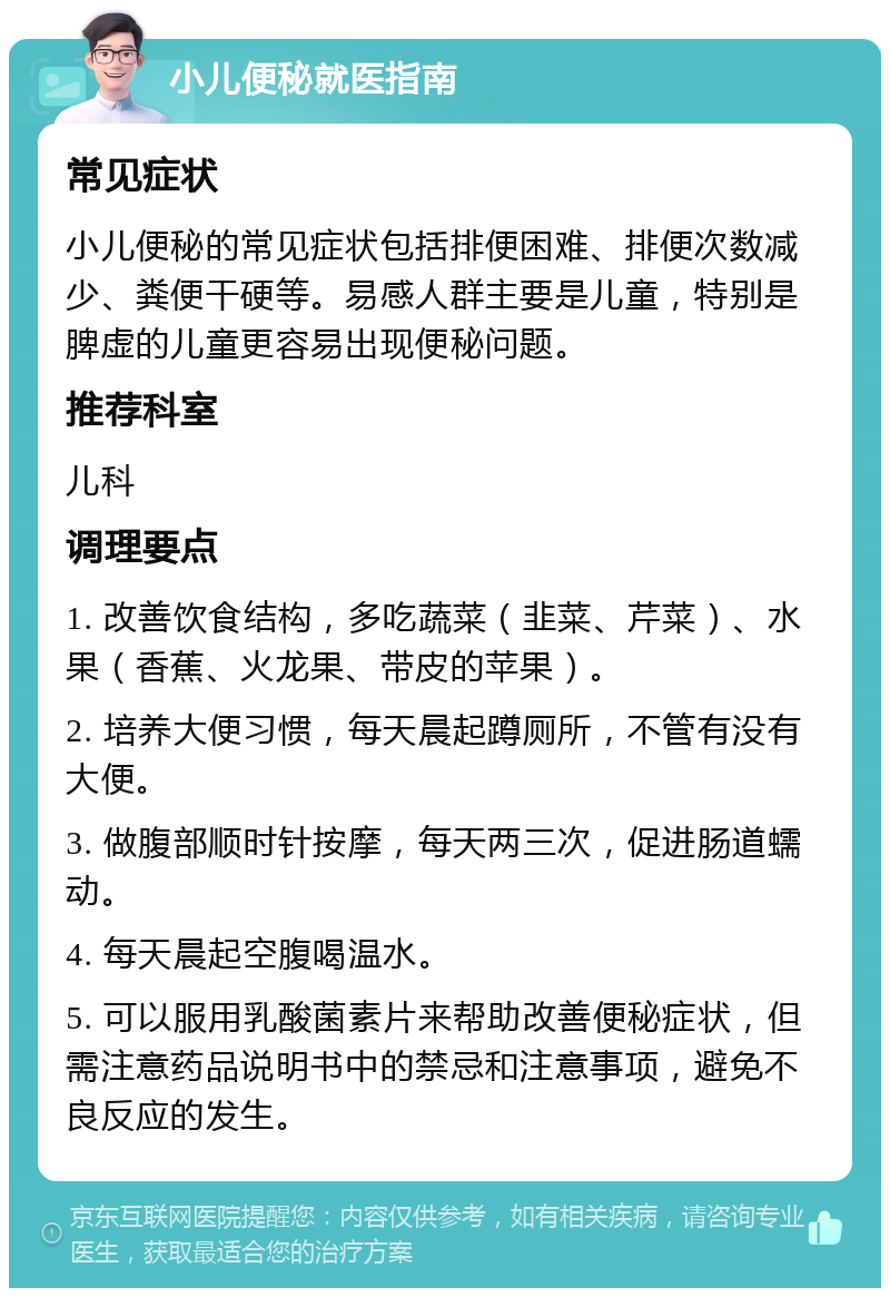 小儿便秘就医指南 常见症状 小儿便秘的常见症状包括排便困难、排便次数减少、粪便干硬等。易感人群主要是儿童，特别是脾虚的儿童更容易出现便秘问题。 推荐科室 儿科 调理要点 1. 改善饮食结构，多吃蔬菜（韭菜、芹菜）、水果（香蕉、火龙果、带皮的苹果）。 2. 培养大便习惯，每天晨起蹲厕所，不管有没有大便。 3. 做腹部顺时针按摩，每天两三次，促进肠道蠕动。 4. 每天晨起空腹喝温水。 5. 可以服用乳酸菌素片来帮助改善便秘症状，但需注意药品说明书中的禁忌和注意事项，避免不良反应的发生。