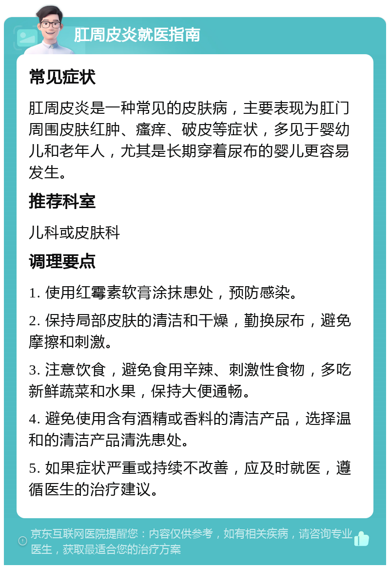 肛周皮炎就医指南 常见症状 肛周皮炎是一种常见的皮肤病，主要表现为肛门周围皮肤红肿、瘙痒、破皮等症状，多见于婴幼儿和老年人，尤其是长期穿着尿布的婴儿更容易发生。 推荐科室 儿科或皮肤科 调理要点 1. 使用红霉素软膏涂抹患处，预防感染。 2. 保持局部皮肤的清洁和干燥，勤换尿布，避免摩擦和刺激。 3. 注意饮食，避免食用辛辣、刺激性食物，多吃新鲜蔬菜和水果，保持大便通畅。 4. 避免使用含有酒精或香料的清洁产品，选择温和的清洁产品清洗患处。 5. 如果症状严重或持续不改善，应及时就医，遵循医生的治疗建议。