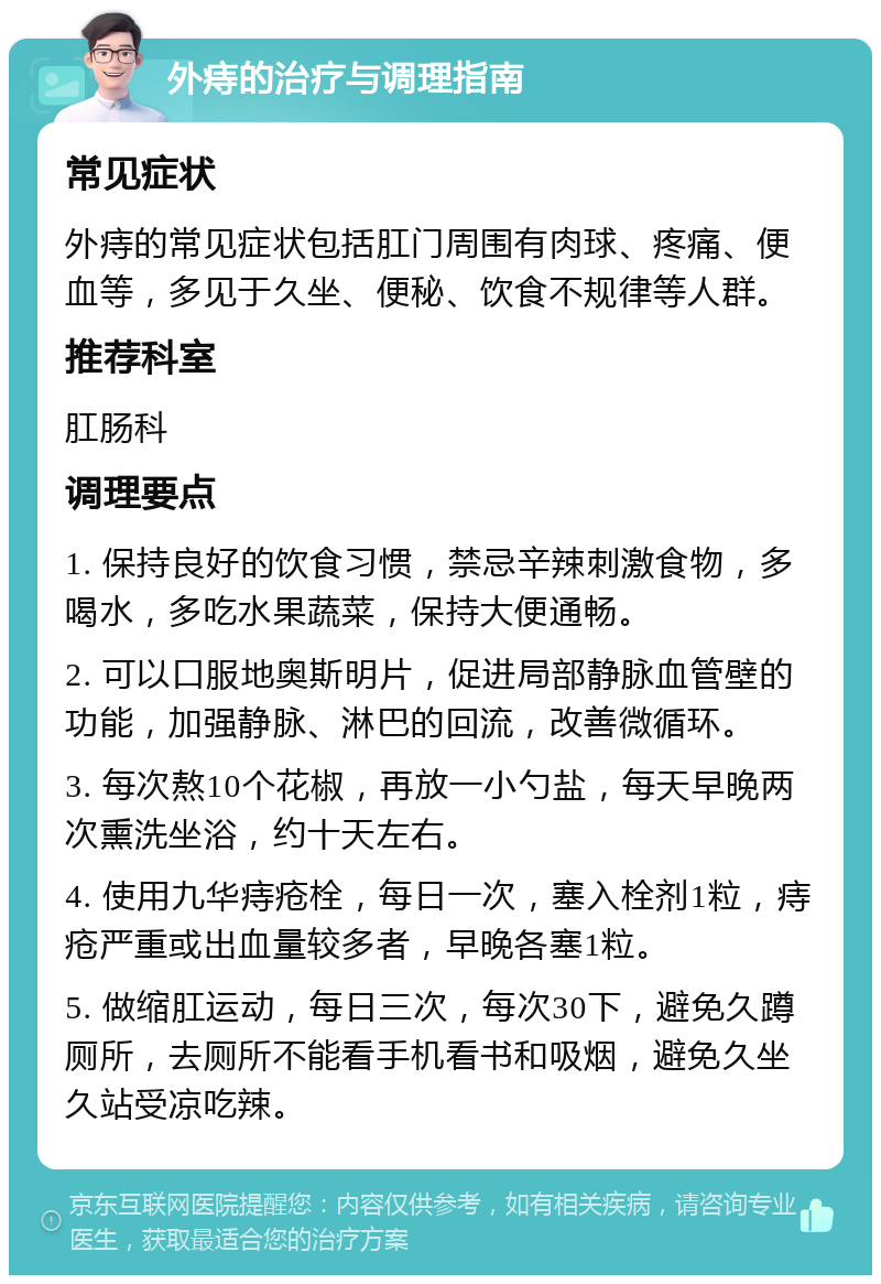 外痔的治疗与调理指南 常见症状 外痔的常见症状包括肛门周围有肉球、疼痛、便血等，多见于久坐、便秘、饮食不规律等人群。 推荐科室 肛肠科 调理要点 1. 保持良好的饮食习惯，禁忌辛辣刺激食物，多喝水，多吃水果蔬菜，保持大便通畅。 2. 可以口服地奥斯明片，促进局部静脉血管壁的功能，加强静脉、淋巴的回流，改善微循环。 3. 每次熬10个花椒，再放一小勺盐，每天早晚两次熏洗坐浴，约十天左右。 4. 使用九华痔疮栓，每日一次，塞入栓剂1粒，痔疮严重或出血量较多者，早晚各塞1粒。 5. 做缩肛运动，每日三次，每次30下，避免久蹲厕所，去厕所不能看手机看书和吸烟，避免久坐久站受凉吃辣。