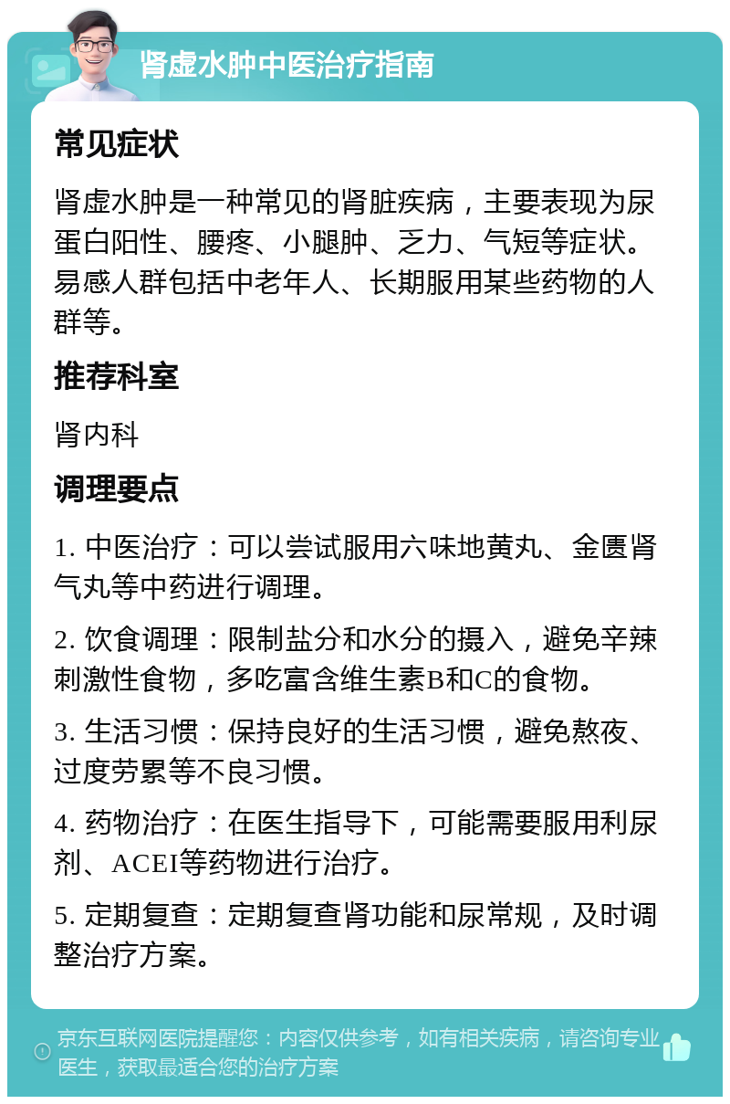 肾虚水肿中医治疗指南 常见症状 肾虚水肿是一种常见的肾脏疾病，主要表现为尿蛋白阳性、腰疼、小腿肿、乏力、气短等症状。易感人群包括中老年人、长期服用某些药物的人群等。 推荐科室 肾内科 调理要点 1. 中医治疗：可以尝试服用六味地黄丸、金匮肾气丸等中药进行调理。 2. 饮食调理：限制盐分和水分的摄入，避免辛辣刺激性食物，多吃富含维生素B和C的食物。 3. 生活习惯：保持良好的生活习惯，避免熬夜、过度劳累等不良习惯。 4. 药物治疗：在医生指导下，可能需要服用利尿剂、ACEI等药物进行治疗。 5. 定期复查：定期复查肾功能和尿常规，及时调整治疗方案。