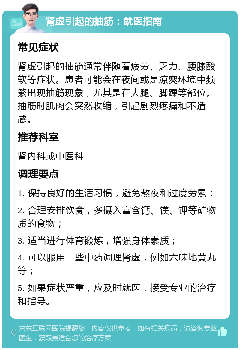 肾虚引起的抽筋：就医指南 常见症状 肾虚引起的抽筋通常伴随着疲劳、乏力、腰膝酸软等症状。患者可能会在夜间或是凉爽环境中频繁出现抽筋现象，尤其是在大腿、脚踝等部位。抽筋时肌肉会突然收缩，引起剧烈疼痛和不适感。 推荐科室 肾内科或中医科 调理要点 1. 保持良好的生活习惯，避免熬夜和过度劳累； 2. 合理安排饮食，多摄入富含钙、镁、钾等矿物质的食物； 3. 适当进行体育锻炼，增强身体素质； 4. 可以服用一些中药调理肾虚，例如六味地黄丸等； 5. 如果症状严重，应及时就医，接受专业的治疗和指导。