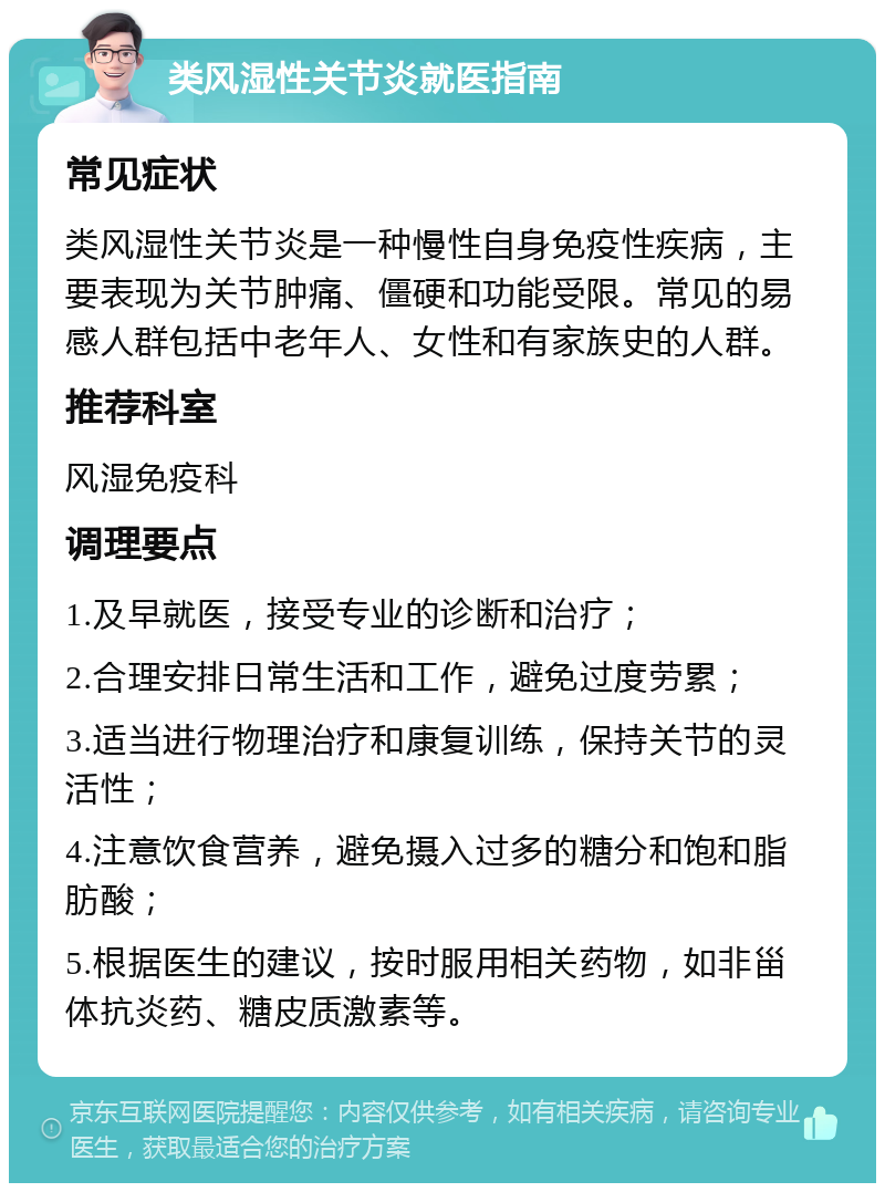 类风湿性关节炎就医指南 常见症状 类风湿性关节炎是一种慢性自身免疫性疾病，主要表现为关节肿痛、僵硬和功能受限。常见的易感人群包括中老年人、女性和有家族史的人群。 推荐科室 风湿免疫科 调理要点 1.及早就医，接受专业的诊断和治疗； 2.合理安排日常生活和工作，避免过度劳累； 3.适当进行物理治疗和康复训练，保持关节的灵活性； 4.注意饮食营养，避免摄入过多的糖分和饱和脂肪酸； 5.根据医生的建议，按时服用相关药物，如非甾体抗炎药、糖皮质激素等。