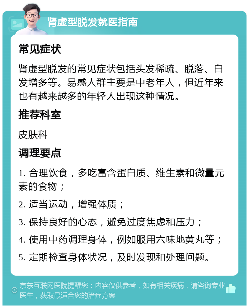 肾虚型脱发就医指南 常见症状 肾虚型脱发的常见症状包括头发稀疏、脱落、白发增多等。易感人群主要是中老年人，但近年来也有越来越多的年轻人出现这种情况。 推荐科室 皮肤科 调理要点 1. 合理饮食，多吃富含蛋白质、维生素和微量元素的食物； 2. 适当运动，增强体质； 3. 保持良好的心态，避免过度焦虑和压力； 4. 使用中药调理身体，例如服用六味地黄丸等； 5. 定期检查身体状况，及时发现和处理问题。