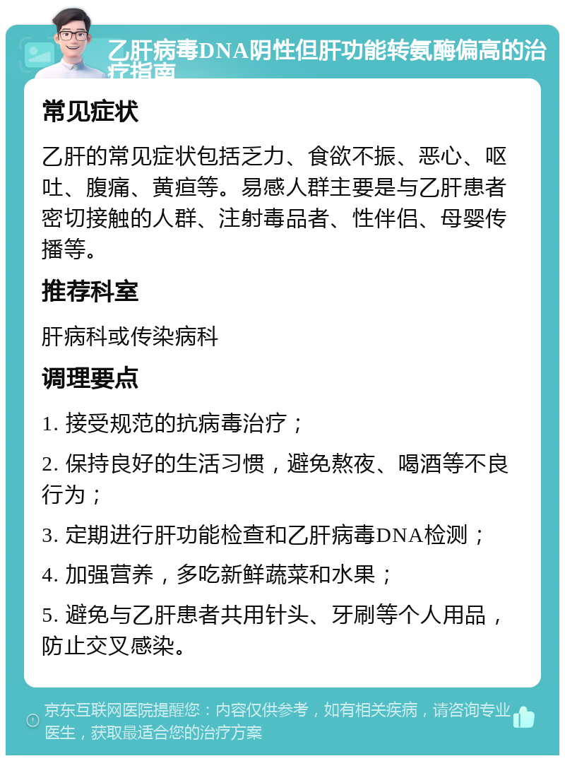 乙肝病毒DNA阴性但肝功能转氨酶偏高的治疗指南 常见症状 乙肝的常见症状包括乏力、食欲不振、恶心、呕吐、腹痛、黄疸等。易感人群主要是与乙肝患者密切接触的人群、注射毒品者、性伴侣、母婴传播等。 推荐科室 肝病科或传染病科 调理要点 1. 接受规范的抗病毒治疗； 2. 保持良好的生活习惯，避免熬夜、喝酒等不良行为； 3. 定期进行肝功能检查和乙肝病毒DNA检测； 4. 加强营养，多吃新鲜蔬菜和水果； 5. 避免与乙肝患者共用针头、牙刷等个人用品，防止交叉感染。