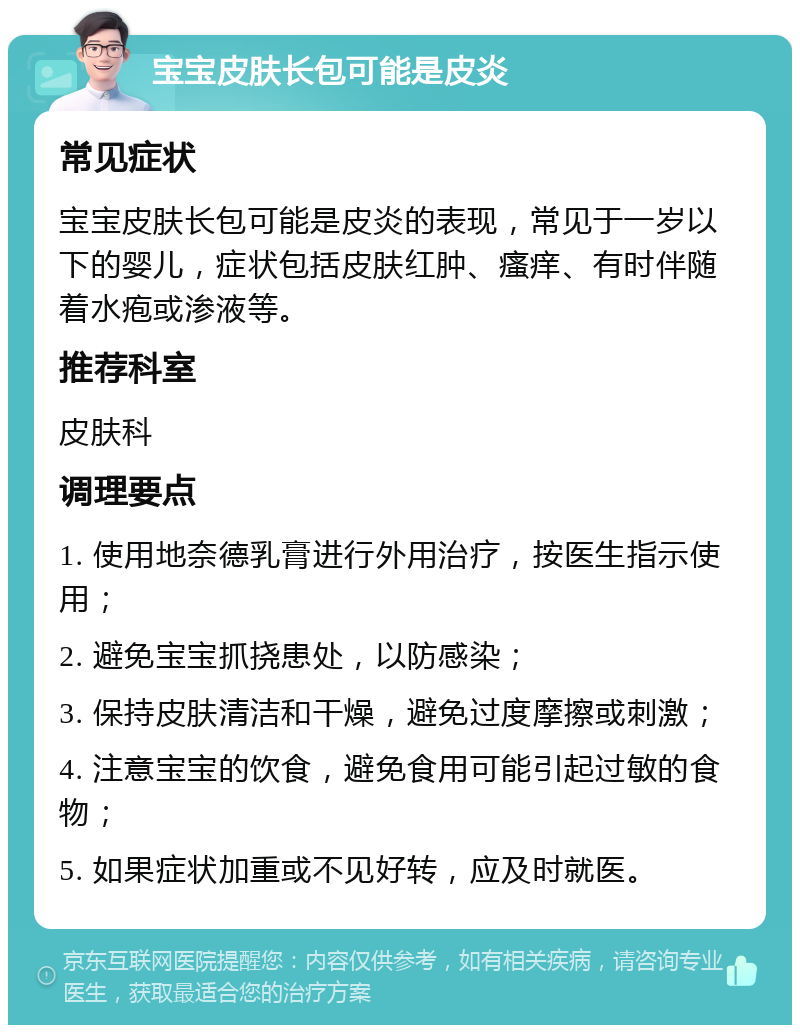 宝宝皮肤长包可能是皮炎 常见症状 宝宝皮肤长包可能是皮炎的表现，常见于一岁以下的婴儿，症状包括皮肤红肿、瘙痒、有时伴随着水疱或渗液等。 推荐科室 皮肤科 调理要点 1. 使用地奈德乳膏进行外用治疗，按医生指示使用； 2. 避免宝宝抓挠患处，以防感染； 3. 保持皮肤清洁和干燥，避免过度摩擦或刺激； 4. 注意宝宝的饮食，避免食用可能引起过敏的食物； 5. 如果症状加重或不见好转，应及时就医。