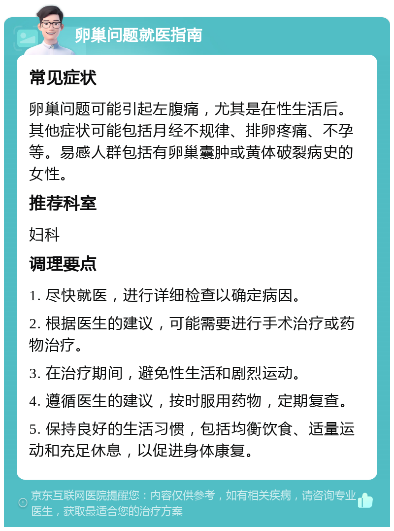 卵巢问题就医指南 常见症状 卵巢问题可能引起左腹痛，尤其是在性生活后。其他症状可能包括月经不规律、排卵疼痛、不孕等。易感人群包括有卵巢囊肿或黄体破裂病史的女性。 推荐科室 妇科 调理要点 1. 尽快就医，进行详细检查以确定病因。 2. 根据医生的建议，可能需要进行手术治疗或药物治疗。 3. 在治疗期间，避免性生活和剧烈运动。 4. 遵循医生的建议，按时服用药物，定期复查。 5. 保持良好的生活习惯，包括均衡饮食、适量运动和充足休息，以促进身体康复。