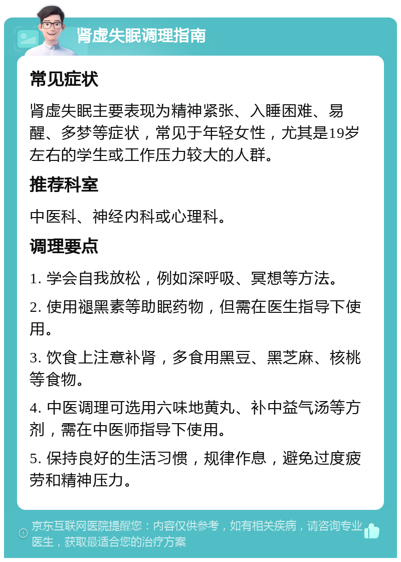 肾虚失眠调理指南 常见症状 肾虚失眠主要表现为精神紧张、入睡困难、易醒、多梦等症状，常见于年轻女性，尤其是19岁左右的学生或工作压力较大的人群。 推荐科室 中医科、神经内科或心理科。 调理要点 1. 学会自我放松，例如深呼吸、冥想等方法。 2. 使用褪黑素等助眠药物，但需在医生指导下使用。 3. 饮食上注意补肾，多食用黑豆、黑芝麻、核桃等食物。 4. 中医调理可选用六味地黄丸、补中益气汤等方剂，需在中医师指导下使用。 5. 保持良好的生活习惯，规律作息，避免过度疲劳和精神压力。