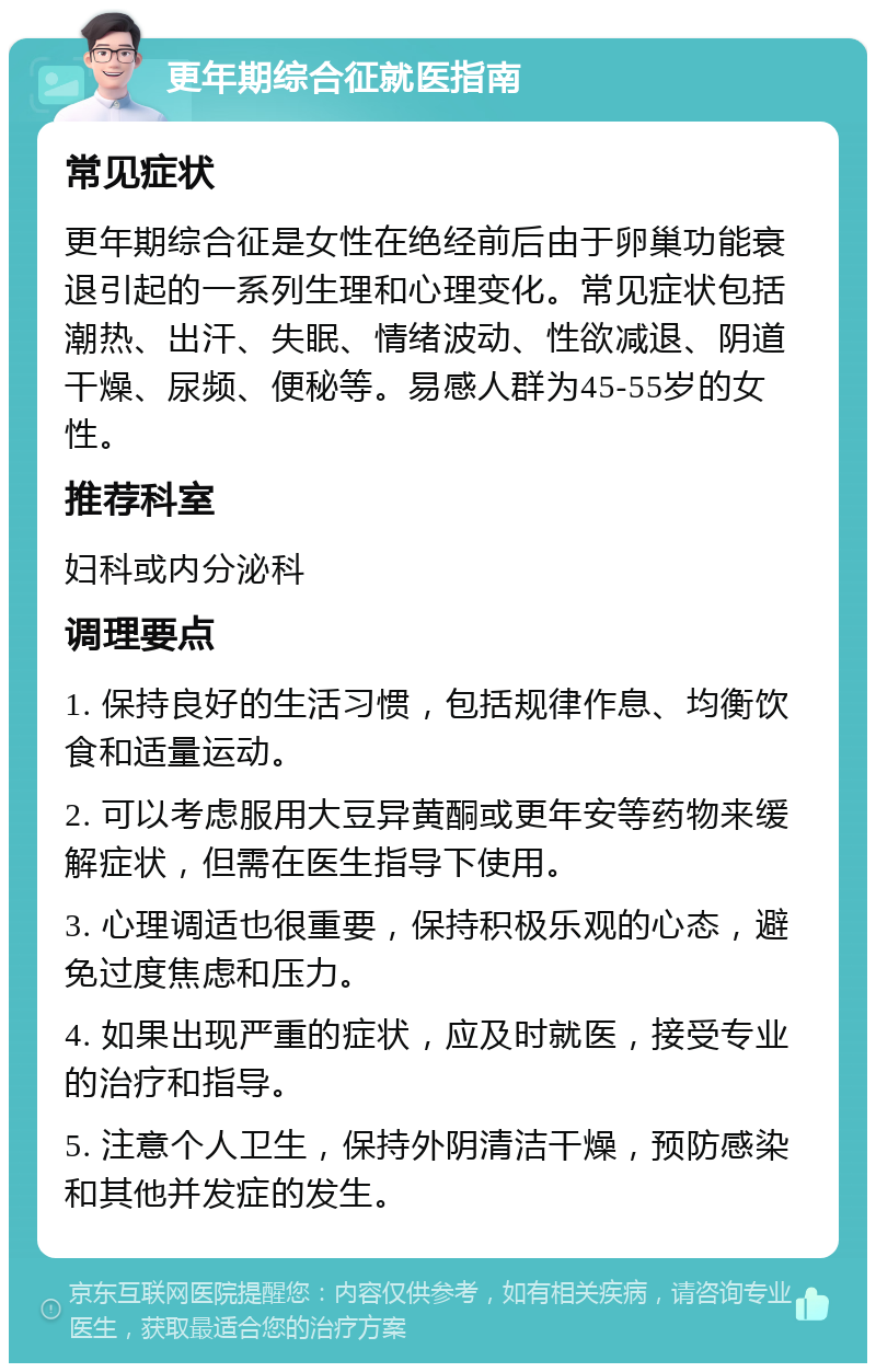 更年期综合征就医指南 常见症状 更年期综合征是女性在绝经前后由于卵巢功能衰退引起的一系列生理和心理变化。常见症状包括潮热、出汗、失眠、情绪波动、性欲减退、阴道干燥、尿频、便秘等。易感人群为45-55岁的女性。 推荐科室 妇科或内分泌科 调理要点 1. 保持良好的生活习惯，包括规律作息、均衡饮食和适量运动。 2. 可以考虑服用大豆异黄酮或更年安等药物来缓解症状，但需在医生指导下使用。 3. 心理调适也很重要，保持积极乐观的心态，避免过度焦虑和压力。 4. 如果出现严重的症状，应及时就医，接受专业的治疗和指导。 5. 注意个人卫生，保持外阴清洁干燥，预防感染和其他并发症的发生。