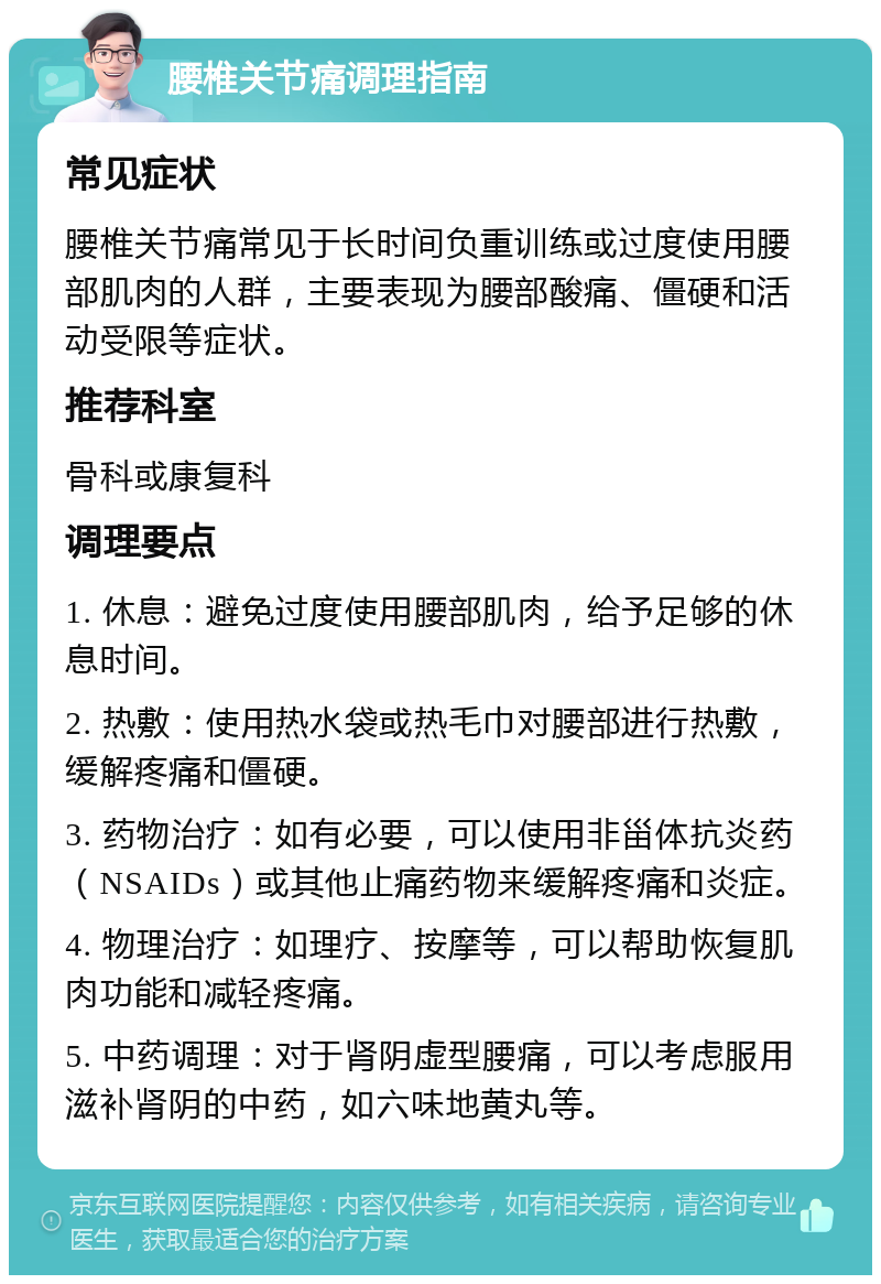 腰椎关节痛调理指南 常见症状 腰椎关节痛常见于长时间负重训练或过度使用腰部肌肉的人群，主要表现为腰部酸痛、僵硬和活动受限等症状。 推荐科室 骨科或康复科 调理要点 1. 休息：避免过度使用腰部肌肉，给予足够的休息时间。 2. 热敷：使用热水袋或热毛巾对腰部进行热敷，缓解疼痛和僵硬。 3. 药物治疗：如有必要，可以使用非甾体抗炎药（NSAIDs）或其他止痛药物来缓解疼痛和炎症。 4. 物理治疗：如理疗、按摩等，可以帮助恢复肌肉功能和减轻疼痛。 5. 中药调理：对于肾阴虚型腰痛，可以考虑服用滋补肾阴的中药，如六味地黄丸等。