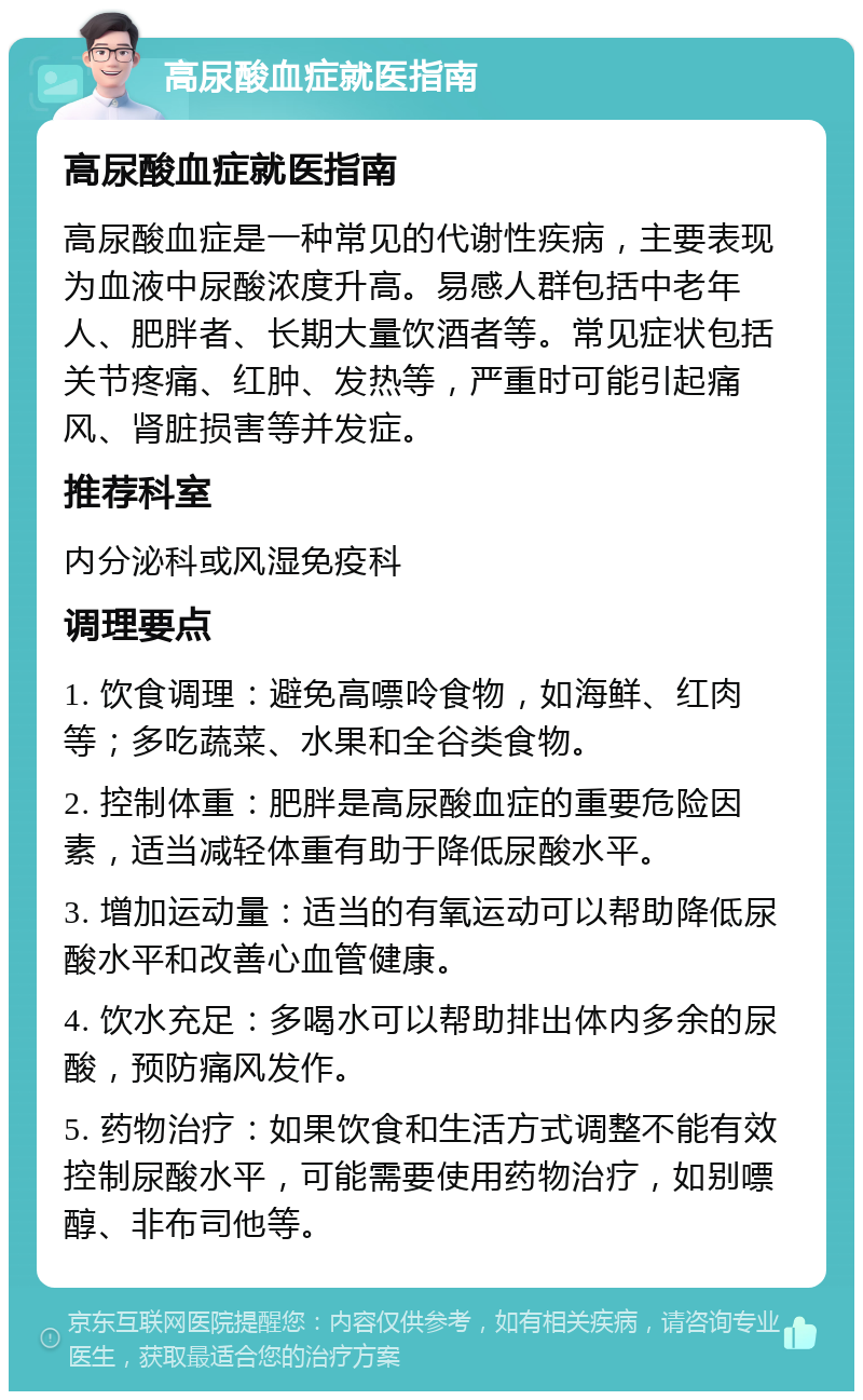 高尿酸血症就医指南 高尿酸血症就医指南 高尿酸血症是一种常见的代谢性疾病，主要表现为血液中尿酸浓度升高。易感人群包括中老年人、肥胖者、长期大量饮酒者等。常见症状包括关节疼痛、红肿、发热等，严重时可能引起痛风、肾脏损害等并发症。 推荐科室 内分泌科或风湿免疫科 调理要点 1. 饮食调理：避免高嘌呤食物，如海鲜、红肉等；多吃蔬菜、水果和全谷类食物。 2. 控制体重：肥胖是高尿酸血症的重要危险因素，适当减轻体重有助于降低尿酸水平。 3. 增加运动量：适当的有氧运动可以帮助降低尿酸水平和改善心血管健康。 4. 饮水充足：多喝水可以帮助排出体内多余的尿酸，预防痛风发作。 5. 药物治疗：如果饮食和生活方式调整不能有效控制尿酸水平，可能需要使用药物治疗，如别嘌醇、非布司他等。