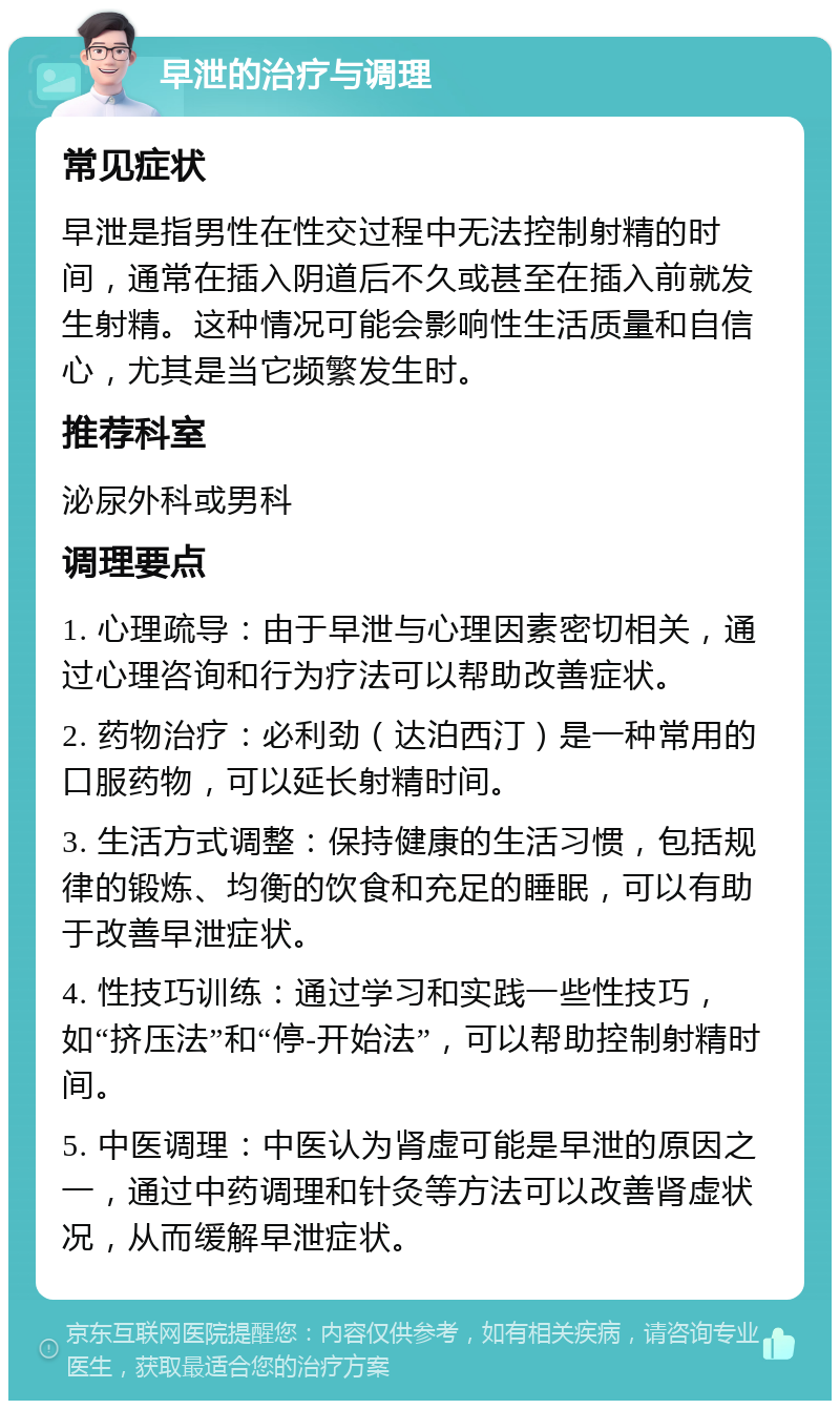 早泄的治疗与调理 常见症状 早泄是指男性在性交过程中无法控制射精的时间，通常在插入阴道后不久或甚至在插入前就发生射精。这种情况可能会影响性生活质量和自信心，尤其是当它频繁发生时。 推荐科室 泌尿外科或男科 调理要点 1. 心理疏导：由于早泄与心理因素密切相关，通过心理咨询和行为疗法可以帮助改善症状。 2. 药物治疗：必利劲（达泊西汀）是一种常用的口服药物，可以延长射精时间。 3. 生活方式调整：保持健康的生活习惯，包括规律的锻炼、均衡的饮食和充足的睡眠，可以有助于改善早泄症状。 4. 性技巧训练：通过学习和实践一些性技巧，如“挤压法”和“停-开始法”，可以帮助控制射精时间。 5. 中医调理：中医认为肾虚可能是早泄的原因之一，通过中药调理和针灸等方法可以改善肾虚状况，从而缓解早泄症状。