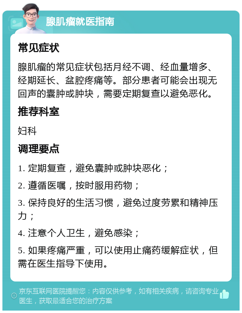 腺肌瘤就医指南 常见症状 腺肌瘤的常见症状包括月经不调、经血量增多、经期延长、盆腔疼痛等。部分患者可能会出现无回声的囊肿或肿块，需要定期复查以避免恶化。 推荐科室 妇科 调理要点 1. 定期复查，避免囊肿或肿块恶化； 2. 遵循医嘱，按时服用药物； 3. 保持良好的生活习惯，避免过度劳累和精神压力； 4. 注意个人卫生，避免感染； 5. 如果疼痛严重，可以使用止痛药缓解症状，但需在医生指导下使用。