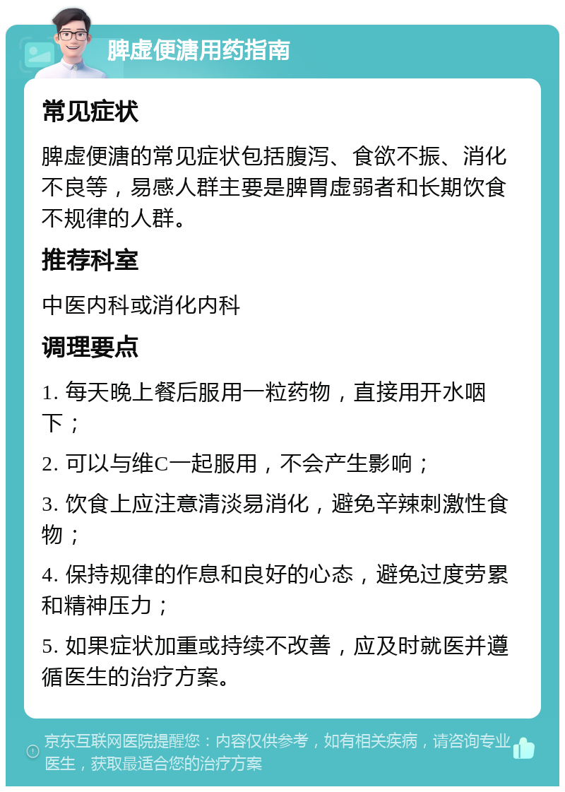 脾虚便溏用药指南 常见症状 脾虚便溏的常见症状包括腹泻、食欲不振、消化不良等，易感人群主要是脾胃虚弱者和长期饮食不规律的人群。 推荐科室 中医内科或消化内科 调理要点 1. 每天晚上餐后服用一粒药物，直接用开水咽下； 2. 可以与维C一起服用，不会产生影响； 3. 饮食上应注意清淡易消化，避免辛辣刺激性食物； 4. 保持规律的作息和良好的心态，避免过度劳累和精神压力； 5. 如果症状加重或持续不改善，应及时就医并遵循医生的治疗方案。